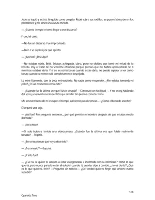 168
Cyanotic Tree
Jude se irguió y estiró, lánguido como un gato. Rodó sobre sus rodillas, se puso el cinturón en los
pantalones y me lanzó una astuta mirada.
— ¿Cuánto tiempo te tomó llegar a ese discurso?
Fruncí el ceño.
—No fue un discurso. Fue improvisado.
—Bien. Eso explica por qué apestó.
— ¿Apestó? ¿Disculpa?
—No estabas ebria, Britt. Estabas achispada, claro, pero no olvides que tomé mi mitad de la
botella. Voy a tratar de no sentirme ofendido porque piensas que me habría aprovechado de ti
mientras estabas ebria. Y si así es como besas cuando estás ebria, no puedo esperar a ver cómo
besas cuando tu mente está completamente despejada.
Lo miré fijamente, con la boca entreabierta. No sabía cómo responder. ¿Me estaba tomando el
pelo? ¿En un momento como éste?
— ¿Cuándo fue la última vez que fuiste besada? —Continuó con facilidad—. Y no estoy hablando
del seco y evasivo beso sin sentido que olvidas tan pronto como termina.
Me arrastré fuera de mi estupor el tiempo suficiente para bromear—: ¿Cómo el beso de anoche?
Él arqueó una ceja.
— ¿Así fue? Me pregunto entonces, ¿por qué gemiste mi nombre después de que estabas medio
dormida?
— ¡No lo hice!
—Si solo hubiera tenido una videocámara. ¿Cuándo fue la última vez que fuiste realmente
besada? —Repitió.
— ¿En serio piensas que voy a decírtelo?
— ¿Tu exnovio? —Supuso.
— ¿Y si lo fue?
— ¿Fue tu ex quién te enseñó a estar avergonzada e incómoda con la intimidad? Tomó lo que
quería, pero nunca pareció estar alrededor cuando tú querías algo a cambio, ¿no es cierto? ¿Qué
es lo que quieres, Britt? —Preguntó sin rodeos—. ¿De verdad quieres fingir que anoche nunca
sucedió?
 