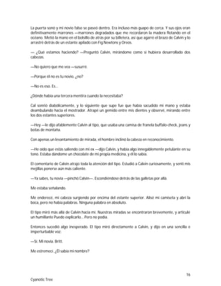 16
Cyanotic Tree
La puerta sonó y mi novio falso se paseó dentro. Era incluso más guapo de cerca. Y sus ojos eran
definitivamente marrones —marrones degradados que me recordaron la madera flotando en el
océano. Metió la mano en el bolsillo de atrás por su billetera, así que agarré el brazo de Calvin y lo
arrastré detrás de un estante apilado con Fig Newtons y Oreos.
— ¿Qué estamos haciendo? —Preguntó Calvin, mirándome como si hubiera desarrollado dos
cabezas.
—No quiero que me vea —susurré.
—Porque él no es tu novio, ¿no?
—No es eso. Es…
¿Dónde había una tercera mentira cuando la necesitaba?
Cal sonrió diabólicamente, y lo siguiente que supe fue que había sacudido mi mano y estaba
deambulando hacia el mostrador. Atrapé un gemido entre mis dientes y observé, mirando entre
los dos estantes superiores.
—Hey —le dijo afablemente Calvin al tipo, que usaba una camisa de franela buffalo-check, jeans y
botas de montaña.
Con apenas un levantamiento de mirada, el hombre inclinó la cabeza en reconocimiento.
—He oído que estás saliendo con mi ex —dijo Calvin, y había algo innegablemente petulante en su
tono. Estaba dándome un chocolate de mi propia medicina, y él lo sabía.
El comentario de Calvin atrajo toda la atención del tipo. Estudió a Calvin curiosamente, y sentí mis
mejillas ponerse aún más caliente.
—Ya sabes, tu novia —pinchó Calvin—. Escondiéndose detrás de las galletas por allá.
Me estaba señalando.
Me enderecé, mi cabeza surgiendo por encima del estante superior. Alisé mi camiseta y abrí la
boca, pero no había palabras. Ninguna palabra en absoluto.
El tipo miró más allá de Calvin hacia mí. Nuestras miradas se encontraron brevemente, y articulé
un humillante Puedo explicarlo… Pero no podía.
Entonces sucedió algo inesperado. El tipo miró directamente a Calvin, y dijo en una sencilla e
imperturbable voz:
—Sí. Mi novia. Britt.
Me estremecí. ¿Él sabía mi nombre?
 