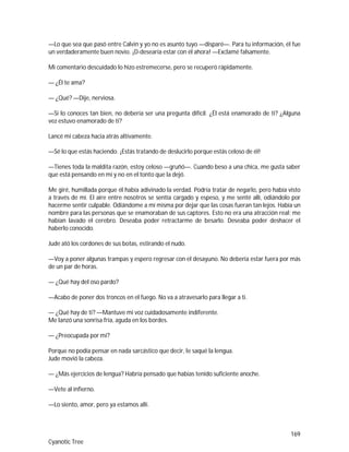 169
Cyanotic Tree
—Lo que sea que pasó entre Calvin y yo no es asunto tuyo —disparé—. Para tu información, él fue
un verdaderamente buen novio. ¡D-desearía estar con él ahora! —Exclamé falsamente.
Mi comentario descuidado lo hizo estremecerse, pero se recuperó rápidamente.
— ¿Él te ama?
— ¿Qué? —Dije, nerviosa.
—Si lo conoces tan bien, no debería ser una pregunta difícil. ¿Él está enamorado de ti? ¿Alguna
vez estuvo enamorado de ti?
Lancé mi cabeza hacia atrás altivamente.
—Sé lo que estás haciendo. ¡Estás tratando de deslucirlo porque estás celoso de él!
—Tienes toda la maldita razón, estoy celoso —gruñó—. Cuando beso a una chica, me gusta saber
que está pensando en mí y no en el tonto que la dejó.
Me giré, humillada porque él había adivinado la verdad. Podría tratar de negarlo, pero había visto
a través de mí. El aire entre nosotros se sentía cargado y espeso, y me senté allí, odiándolo por
hacerme sentir culpable. Odiándome a mí misma por dejar que las cosas fueran tan lejos. Había un
nombre para las personas que se enamoraban de sus captores. Esto no era una atracción real; me
habían lavado el cerebro. Deseaba poder retractarme de besarlo. Deseaba poder deshacer el
haberlo conocido.
Jude ató los cordones de sus botas, estirando el nudo.
—Voy a poner algunas trampas y espero regresar con el desayuno. No debería estar fuera por más
de un par de horas.
— ¿Qué hay del oso pardo?
—Acabo de poner dos troncos en el fuego. No va a atravesarlo para llegar a ti.
— ¿Qué hay de ti? —Mantuve mi voz cuidadosamente indiferente.
Me lanzó una sonrisa fría, aguda en los bordes.
— ¿Preocupada por mí?
Porque no podía pensar en nada sarcástico que decir, le saqué la lengua.
Jude movió la cabeza.
— ¿Más ejercicios de lengua? Habría pensado que habías tenido suficiente anoche.
—Vete al infierno.
—Lo siento, amor, pero ya estamos allí.
 