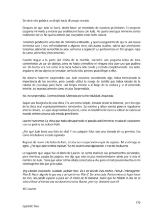 170
Cyanotic Tree
Sin decir otra palabra, se dirigió hacia el bosque nevado.
Después de que Jude se fuera, decidí hacer un inventario de nuestras provisiones. El proyecto
ocuparía mi mente y evitaría que analizara mi beso con Jude. No quería averiguar cómo me sentía
realmente por él. No quería admitir que eso podría estar en mi cabeza.
Teníamos pendientes unos días de caminata a Idlewilde, y quería asegurarme de que si una nueva
tormenta caía o nos enfrentábamos a algunos otros obstáculos ocultos, sabría que provisiones
teníamos. Abriendo la mochila de Jude, comencé a organizar sus pertenencias en tres grupos: ropa
de cama, alimentos y herramientas.
Cuando llegué a la parte del fondo de la mochila, encontré una pequeña bolsa de lona
conteniendo un par de objetos, pero no había cremallera ni ninguna otra abertura que pudiera
ver. De hecho, era casi como si la bolsa hubiera sido cosida y cerrada completamente. Los lados
angulares de los objetos se tensaban contra la tela, pero no podía llegar a ellos.
No debería haberme sorprendido que Jude estuviera escondiendo algo, había mencionado la
importancia de los secretos, pero cuando utilicé la navaja de bolsillo que había robado de la
cabaña de patrullaje para hacer una limpia incisión a lo largo de la costura y vi el contenido
interior, así era exactamente como estaba. Sorprendida.
No, no sorprendida. Conmocionada. Mareada por la incredulidad. Asqueada.
Saqué una fotografía de una chica. Era una toma simple, tomada desde la distancia, pero los ojos
de la chica eran espeluznantemente conscientes. Su enorme y altiva sonrisa parecía regodearse
ante la cámara, sus ojos desprendían desprecio, como si mentalmente fuera a voltear de cabeza al
mundo entero con una sola mirada penetrante.
Lauren Huntsman. La chica que había desaparecido el pasado abril mientras estaba de vacaciones
con sus padres en Jackson Hole.
¿Por qué Jude tenía una foto de ella? Y no cualquier foto, sino una tomada sin su permiso. Era
como si la hubiera estado espiando.
Regresé de nuevo a la bolsa de lona, estaba vez recuperando un par de esposas. Mi estómago se
agrió. ¿Por qué Jude tendría esposas? Se me ocurrió una explicación. Y eso no era bueno.
Lo siguiente que saqué fue el diario de Lauren. Se sentía mal leer sus pensamientos personales,
pero mientras pasaba las páginas, me dije que solo estaba manteniéndome alerta por si veía el
nombre de Jude. Tenía que saber cómo estaba conectado a ella, pero el mal presentimiento en mi
estómago me dijo que ya lo sabía.
Voy a bailar esta noche. Cuidado, Jackson Hole. Va a ser una de esas noches. Plan A: Embriagarme.
Plan B: Hacer algo de lo que voy a arrepentirme. Plan C: Ser arrestada. Puntos extras si logro hacer
los tres. No puedo esperar a para ver el rostro de M mañana. Sabré que he fallado si ella no se
echa a llorar al menos una vez durante la cena. Bueno, ¡me voy, deséame suerte!
XO, Lauren.
 