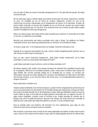171
Cyanotic Tree
Eso era todo. El diario de Lauren terminaba abruptamente el 17 de abril del año pasado. No había
mención de Jude.
No fue hasta que saqué el último objeto de la bolsa de lona que mis manos empezaron a temblar
en serio. Un medallón de oro en forma de corazón. Vagamente recordé ver uno en las
conferencias de prensa relacionadas con la desaparición de Lauren en la televisión. El padre de
Lauren había sostenido un boceto del medallón de oro en forma de corazón que Lauren había
llevado cada día desde que era una niña. Él se mantuvo firme con el hecho de que habría estado
usando el medallón la noche que desapareció.
Ahora era obvio porque Jude había hecho todo lo posible por mantener el contenido de la bolsa
en secreto. La evidencia era irrefutable.
Recordé una conversación que había escuchado entre Jude y Shaun. Sus palabras me habían
molestado al inicio, pero ahora que podía ponerlas en contexto, me enfriaban la sangre.
Yo estoy a cargo, Ace. Te he traído para hacer un trabajo; mantente enfocado en eso.
Seguida de la respuesta perturbadora de Jude: Hemos estado trabajando juntos durante casi un
año. Piensa en todo lo que he hecho por ti.
Hace un año, Lauren Huntsman desapareció. ¿Jude había estado involucrado? ¿Él la había
asesinado? ¿Cuál era su descripción del trabajo de matar?
¿Jude había cautivado a Lauren primero, como me había cautivado a mí?
Mi cabeza empezó a dar vueltas. Una amarga sensación de malestar hizo cosquillear la parte baja
de mi garganta. Mientras me recordaba besando a Jude, sentía como si hubiera sido rociada con
agua helada. Me recordé yaciendo debajo de él, atrapada por su cuerpo, su cercanía casi
abrumadora. Recordé sus manos debajo de mi camiseta, acariciándome en todas partes. Me había
estremecido entonces, y me estremecí ahora. Me sentía sucia. ¿Y si él había planeado seducirme y
después matarme?
Nunca debí haber confiado en él.
Todavía estaba temblando cinco minutos después, cuando terminé empujando las pertenencias de
Lauren y las provisiones de Jude dentro de mi mochila. Busqué por todas partes el mapa de Calvin,
pero Jude se lo había llevado con él. No importaba el mapa. Sabía que Idlewilde estaba a menos de
cuatro millas de aquí, al otro lado de los lagos glaciales conectados por un angosto estrecho. El
agua estaría congelada, y podría cruzar el estrecho a pie. Estaba asustada de caminar por el
bosque sola, pero no podía permanecer aquí por más tiempo. No tenía manera de remendar la
bolsa de Lona. Jude sabría que había descubierto su secreto. Y eso lo cambiaría todo.
Puse la mochila sobre mis hombros. Mi intención era irme rápidamente, pero algo me hizo
detenerme fuera de la entrada de nuestro escondite.
Mis entrañas se apretaron ante la visión de las ramas aplastadas que habían servido como nuestra
cama. Pensé en las muchas formas sutiles en que Jude me había ayudado durante los últimos días,
 