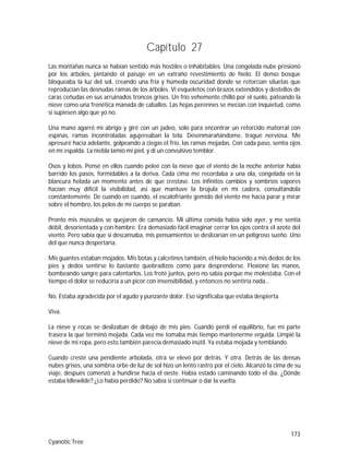 173
Cyanotic Tree
Capítulo 27
Las montañas nunca se habían sentido más hostiles o inhabitables. Una congelada nube presionó
por los árboles, pintando el paisaje en un extraño revestimiento de hielo. El denso bosque
bloqueaba la luz del sol, creando una fría y húmeda oscuridad donde se retorcían siluetas que
reproducían las desnudas ramas de los árboles. Vi esqueletos con brazos extendidos y destellos de
caras ceñudas en sus arruinados troncos grises. Un frío vehemente chilló por el suelo, pateando la
nieve como una frenética manada de caballos. Las hojas perennes se mecían con inquietud, como
si supiesen algo que yo no.
Una mano agarró mi abrigo y giré con un jadeo, solo para encontrar un retorcido matorral con
espinas, ramas incontroladas agujereaban la tela. Desenmarañándome, tragué nerviosa. Me
apresuré hacia adelante, golpeando a ciegas el frío, las ramas mojadas. Con cada paso, sentía ojos
en mí espalda. La niebla lamió mi piel, y di un convulsivo temblor.
Osos y lobos. Pensé en ellos cuando peleé con la nieve que el viento de la noche anterior había
barrido los pasos, formidables a la deriva. Cada cima me recordaba a una ola, congelada en la
blancura helada un momento antes de que crestase. Los infinitos cambios y sombríos vapores
hacían muy difícil la visibilidad, así que mantuve la brújula en mi cadera, consultándola
constantemente. De cuando en cuando, el escalofriante gemido del viento me hacía parar y mirar
sobre el hombro, los pelos de mi cuerpo se paraban.
Pronto mis músculos se quejaron de cansancio. Mi última comida había sido ayer, y me sentía
débil, desorientada y con hambre. Era demasiado fácil imaginar cerrar los ojos contra el azote del
viento. Pero sabía que si descansaba, mis pensamientos se deslizarían en un peligroso sueño. Uno
del que nunca despertaría.
Mis guantes estaban mojados. Mis botas y calcetines también, el hielo haciendo a mis dedos de los
pies y dedos sentirse lo bastante quebradizos como para desprenderse. Flexioné las manos,
bombeando sangre para calentarlos. Los froté juntos, pero no sabía porque me molestaba. Con el
tiempo el dolor se reduciría a un picor con insensibilidad, y entonces no sentiría nada…
No. Estaba agradecida por el agudo y punzante dolor. Eso significaba que estaba despierta.
Viva.
La nieve y rocas se deslizaban de debajo de mis pies. Cuando perdí el equilibrio, fue mi parte
trasera la que terminó mojada. Cada vez me tomaba más tiempo mantenerme erguida. Limpié la
nieve de mi ropa, pero esto también parecía demasiado inútil. Ya estaba mojada y temblando.
Cuando cresté una pendiente arbolada, otra se elevó por detrás. Y otra. Detrás de las densas
nubes grises, una sombría orbe de luz de sol hizo un lento rastro por el cielo. Alcanzó la cima de su
viaje, después comenzó a hundirse hacia el oeste. Había estado caminando todo el día. ¿Dónde
estaba Idlewilde? ¿Lo había perdido? No sabía si continuar o dar la vuelta.
 