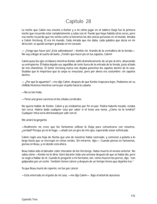 175
Cyanotic Tree
Capítulo 28
La noche que Calvin nos enseñó a Korbie y a mí cómo jugar en el tablero Ouija fue la primera
noche que recuerdo estar completamente a solas con él. Puede que haya habido otras veces, pero
esa noche recuerdo que me sentía como si fuéramos las dos únicas personas en el mundo. Amaba
a Calvin Versteeg. Él era mi mundo. Cada mirada que me daba, cada palabra que decía en mi
dirección, se quedó siempre grabada en mi corazón.
— ¡Tengo que hacer pis! ¡Está saliendoooo! —Korbie rió, tirando de la cremallera de la tienda—.
No voy a llegar al cuarto de baño. ¡Tendré que hacer pis en tus zapatos, Calvin!
Calvin puso los ojos en blanco mientras Korbie saltó dramáticamente de un pie al otro, ahuecando
su entrepierna. Él había dejado sus zapatillas de tenis fuera de la entrada de la tienda, justo al lado
de mis chancletas. El Señor Versteeg nunca nos dejaba ponemos los zapatos dentro de la casa.
Dudaba que le importara que la carpa se ensuciase, pero por ahora era costumbre: sin zapatos
dentro.
— ¿Por qué la aguantas? —me dijo Calvin, después de que Korbie tropezara lejos. Podíamos oír su
chillido histérico mientras corría por el patio hacia la cabaña.
—No es tan mala.
—Tiene una grave carencia en las células cerebrales.
No quería hablar de Korbie. Calvin y yo estábamos por fin en paz. Podría haberlo tocado; estaba
tan cerca. Habría dado cualquier cosa por saber si él tenía una novia. ¿Cómo no la tendría?
Cualquier chica sería afortunada por salir con él.
Me aclaré la garganta.
—Realmente no crees que los fantasmas utilizan la Ouija para comunicarse con nosotros,
¿verdad? Porque yo no lo hago, —añadí con un giro de mis ojos, esperando sonar sofisticada.
Calvin cogió una hoja de hierba que uno de nosotros había rastreado, y comenzó a pelarla a lo
largo hasta que se encrespó en cintas verdes. Sin mirarme, dijo—: Cuando pienso en fantasmas,
pienso en Beau, y en donde está ahora.
Beau había sido el labrador color chocolate de los Versteegs. Había muerto el verano anterior. No
sabía cómo —Korbie no lo diría. Lloró durante toda una semana después de que se había ido, pero
se negó a hablar de él. Cuando le pregunté a mi hermano, Ian, cómo mueren los perros, dijo, “son
golpeados por un coche. También tienen cáncer y después de un tiempo tienes que dejarlos irse.”
Ya que Beau murió de repente, no fue por cáncer.
—Está enterrado en el patio de mi casa, —me dijo Calvin—. Bajo el árbol de duraznos.
 