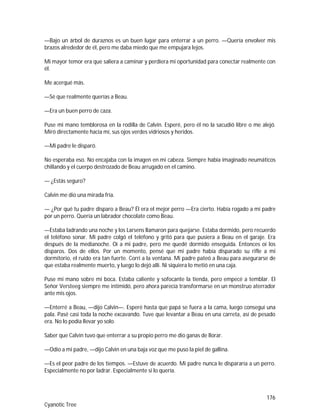 176
Cyanotic Tree
—Bajo un árbol de duraznos es un buen lugar para enterrar a un perro. —Quería envolver mis
brazos alrededor de él, pero me daba miedo que me empujara lejos.
Mi mayor temor era que saliera a caminar y perdiera mi oportunidad para conectar realmente con
él.
Me acerqué más.
—Sé que realmente querías a Beau.
—Era un buen perro de caza.
Puse mi mano temblorosa en la rodilla de Calvin. Esperé, pero él no la sacudió libre o me alejó.
Miró directamente hacia mí, sus ojos verdes vidriosos y heridos.
—Mi padre le disparó.
No esperaba eso. No encajaba con la imagen en mi cabeza. Siempre había imaginado neumáticos
chillando y el cuerpo destrozado de Beau arrugado en el camino.
— ¿Estás seguro?
Calvin me dio una mirada fría.
— ¿Por qué tu padre disparo a Beau? Él era el mejor perro —Era cierto. Había rogado a mi padre
por un perro. Quería un labrador chocolate como Beau.
—Estaba ladrando una noche y los Larsens llamaron para quejarse. Estaba dormido, pero recuerdo
el teléfono sonar. Mi padre colgó el teléfono y gritó para que pusiera a Beau en el garaje. Era
después de la medianoche. Oí a mi padre, pero me quedé dormido enseguida. Entonces oí los
disparos. Dos de ellos. Por un momento, pensé que mi padre había disparado su rifle a mi
dormitorio, el ruido era tan fuerte. Corrí a la ventana. Mi padre pateó a Beau para asegurarse de
que estaba realmente muerto, y luego lo dejó allí. Ni siquiera lo metió en una caja.
Puse mi mano sobre mi boca. Estaba caliente y sofocante la tienda, pero empecé a temblar. El
Señor Versteeg siempre me intimidó, pero ahora parecía transformarse en un monstruo aterrador
ante mis ojos.
—Enterré a Beau, —dijo Calvin—. Esperé hasta que papá se fuera a la cama, luego conseguí una
pala. Pasé casi toda la noche excavando. Tuve que levantar a Beau en una carreta, así de pesado
era. No lo podía llevar yo solo.
Saber que Calvin tuvo que enterrar a su propio perro me dio ganas de llorar.
—Odio a mi padre, —dijo Calvin en una baja voz que me puso la piel de gallina.
—Es el peor padre de los tiempos. —Estuve de acuerdo. Mi padre nunca le dispararía a un perro.
Especialmente no por ladrar. Especialmente si lo quería.
 