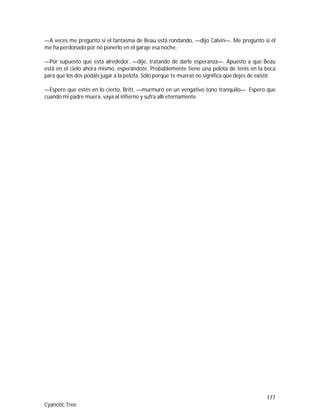 177
Cyanotic Tree
—A veces me pregunto si el fantasma de Beau está rondando, —dijo Calvin—. Me pregunto si él
me ha perdonado por no ponerlo en el garaje esa noche.
—Por supuesto que está alrededor, —dije, tratando de darle esperanza—. Apuesto a que Beau
está en el cielo ahora mismo, esperándote. Probablemente tiene una pelota de tenis en la boca
para que los dos podáis jugar a la pelota. Sólo porque te mueras no significa que dejes de existir.
—Espero que estés en lo cierto, Britt, —murmuró en un vengativo tono tranquilo—. Espero que
cuando mi padre muera, vaya al infierno y sufra allí eternamente.
 