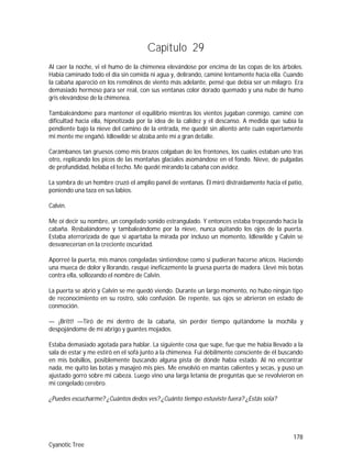 178
Cyanotic Tree
Capítulo 29
Al caer la noche, vi el humo de la chimenea elevándose por encima de las copas de los árboles.
Había caminado todo el día sin comida ni agua y, delirando, caminé lentamente hacia ella. Cuando
la cabaña apareció en los remolinos de viento más adelante, pensé que debía ser un milagro. Era
demasiado hermoso para ser real, con sus ventanas color dorado quemado y una nube de humo
gris elevándose de la chimenea.
Tambaleándome para mantener el equilibrio mientras los vientos jugaban conmigo, caminé con
dificultad hacia ella, hipnotizada por la idea de la calidez y el descanso. A medida que subía la
pendiente bajo la nieve del camino de la entrada, me quedé sin aliento ante cuán expertamente
mi mente me engañó. Idlewilde se alzaba ante mí a gran detalle.
Carámbanos tan gruesos como mis brazos colgaban de los frontones, los cuales estaban uno tras
otro, replicando los picos de las montañas glaciales asomándose en el fondo. Nieve, de pulgadas
de profundidad, helaba el techo. Me quedé mirando la cabaña con avidez.
La sombra de un hombre cruzó el amplio panel de ventanas. Él miró distraídamente hacia el patio,
poniendo una taza en sus labios.
Calvin.
Me oí decir su nombre, un congelado sonido estrangulado. Y entonces estaba tropezando hacia la
cabaña. Resbalándome y tambaleándome por la nieve, nunca quitando los ojos de la puerta.
Estaba aterrorizada de que si apartaba la mirada por incluso un momento, Idlewilde y Calvin se
desvanecerían en la creciente oscuridad.
Aporreé la puerta, mis manos congeladas sintiéndose como si pudieran hacerse añicos. Haciendo
una mueca de dolor y llorando, rasqué ineficazmente la gruesa puerta de madera. Llevé mis botas
contra ella, sollozando el nombre de Calvin.
La puerta se abrió y Calvin se me quedó viendo. Durante un largo momento, no hubo ningún tipo
de reconocimiento en su rostro, sólo confusión. De repente, sus ojos se abrieron en estado de
conmoción.
— ¡Britt! —Tiró de mí dentro de la cabaña, sin perder tiempo quitándome la mochila y
despojándome de mi abrigo y guantes mojados.
Estaba demasiado agotada para hablar. La siguiente cosa que supe, fue que me había llevado a la
sala de estar y me estiró en el sofá junto a la chimenea. Fui débilmente consciente de él buscando
en mis bolsillos, posiblemente buscando alguna pista de dónde había estado. Al no encontrar
nada, me quitó las botas y masajeó mis pies. Me envolvió en mantas calientes y secas, y puso un
ajustado gorro sobre mi cabeza. Luego vino una larga letanía de preguntas que se revolvieron en
mi congelado cerebro.
¿Puedes escucharme? ¿Cuántos dedos ves? ¿Cuánto tiempo estuviste fuera? ¿Estás sola?
 