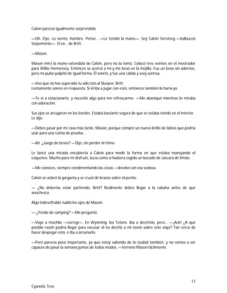 17
Cyanotic Tree
Calvin pareció igualmente sorprendido.
—Oh. Oye. Lo siento, hombre. Pensé… —Le tendió la mano—. Soy Calvin Versteeg —balbuceó
torpemente—. El ex… de Britt.
—Mason.
Mason miró la mano extendida de Calvin, pero no la tomó. Colocó tres veintes en el mostrador
para Willie Hennessey. Entonces se acercó a mí y me besó en la mejilla. Fue un beso sin adornos,
pero mi pulso palpitó de igual forma. Él sonrió, y fue una cálida y sexy sonrisa.
—Veo que no has superado tu adicción al Slurpee, Britt.
Lentamente sonreí en respuesta. Si él iba a jugar con esto, entonces también lo haría yo.
—Te vi a estacionarte, y necesité algo para me refrescarme. —Me abaniqué mientras lo miraba
con adoración.
Sus ojos se arrugaron en los bordes. Estaba bastante segura de que se estaba riendo en el interior.
Le dije:
—Debes pasar por mi casa más tarde, Mason, porque compré un nuevo brillo de labios que podría
usar para una rutina de prueba…
—Ah. ¿Juego de besos? —Dijo, sin perder el ritmo.
Le lancé una mirada encubierta a Calvin para medir la forma en que estaba manejando el
coqueteo. Mucho para mi disfrute, lucía como si hubiera cogido un bocado de cáscara de limón.
—Me conoces, siempre condimentando las cosas —devolví con voz sedosa.
Calvin se aclaró la garganta y se cruzó de brazos sobre el pecho.
— ¿No deberías estar partiendo, Britt? Realmente debes llegar a la cabaña antes de que
anochezca.
Algo indescifrable nubló los ojos de Mason.
— ¿Yendo de camping? —Me preguntó.
—Viaje a mochila —corregí—. En Wyoming, los Tetons. Iba a decírtelo, pero… —¡Ack! ¿A qué
posible razón podría llegar para excusar el no decirle a mi novio sobre este viaje? Tan cerca de
hacer despegar esto, e iba a arruinarlo.
—Pero parecía poco importante, ya que estoy saliendo de la ciudad también, y no vamos a ser
capaces de pasar la semana juntos de todos modos, —terminó Mason fácilmente.
 