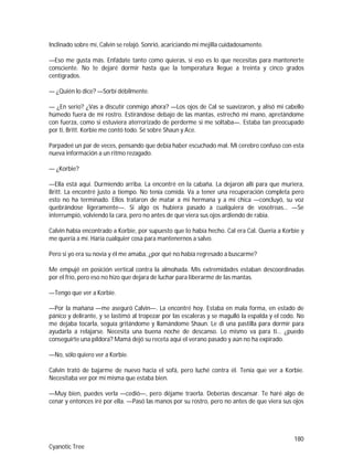 180
Cyanotic Tree
Inclinado sobre mí, Calvin se relajó. Sonrió, acariciando mi mejilla cuidadosamente.
—Eso me gusta más. Enfádate tanto como quieras, si eso es lo que necesitas para mantenerte
consciente. No te dejaré dormir hasta que la temperatura llegue a treinta y cinco grados
centígrados.
— ¿Quién lo dice? —Sorbí débilmente.
— ¿En serio? ¿Vas a discutir conmigo ahora? —Los ojos de Cal se suavizaron, y alisó mi cabello
húmedo fuera de mi rostro. Estirándose debajo de las mantas, estrechó mi mano, apretándome
con fuerza, como si estuviera aterrorizado de perderme si me soltaba—. Estaba tan preocupado
por ti, Britt. Korbie me contó todo. Sé sobre Shaun y Ace.
Parpadeé un par de veces, pensando que debía haber escuchado mal. Mi cerebro confuso con esta
nueva información a un ritmo rezagado.
— ¿Korbie?
—Ella está aquí. Durmiendo arriba. La encontré en la cabaña. La dejaron allí para que muriera,
Britt. La encontré justo a tiempo. No tenía comida. Va a tener una recuperación completa pero
esto no ha terminado. Ellos trataron de matar a mi hermana y a mi chica —concluyó, su voz
quebrándose ligeramente—. Si algo os hubiera pasado a cualquiera de vosotroas… —Se
interrumpió, volviendo la cara, pero no antes de que viera sus ojos ardiendo de rabia.
Calvin había encontrado a Korbie, por supuesto que lo había hecho. Cal era Cal. Quería a Korbie y
me quería a mí. Haría cualquier cosa para mantenernos a salvo.
Pero si yo era su novia y él me amaba, ¿por qué no había regresado a buscarme?
Me empujé en posición vertical contra la almohada. Mis extremidades estaban descoordinadas
por el frío, pero eso no hizo que dejara de luchar para liberarme de las mantas.
—Tengo que ver a Korbie.
—Por la mañana —me aseguró Calvin—. La encontré hoy. Estaba en mala forma, en estado de
pánico y delirante, y se lastimó al tropezar por las escaleras y se magulló la espalda y el codo. No
me dejaba tocarla, seguía gritándome y llamándome Shaun. Le di una pastilla para dormir para
ayudarla a relajarse. Necesita una buena noche de descanso. Lo mismo va para ti… ¿puedo
conseguirte una píldora? Mamá dejó su receta aquí el verano pasado y aún no ha expirado.
—No, sólo quiero ver a Korbie.
Calvin trató de bajarme de nuevo hacia el sofá, pero luché contra él. Tenía que ver a Korbie.
Necesitaba ver por mí misma que estaba bien.
—Muy bien, puedes verla —cedió—, pero déjame traerla. Deberías descansar. Te haré algo de
cenar y entonces iré por ella. —Pasó las manos por su rostro, pero no antes de que viera sus ojos
 