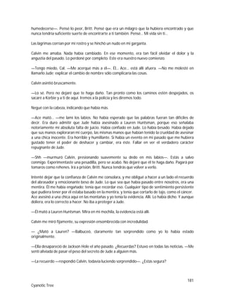 181
Cyanotic Tree
humedecerse—. Pensé lo peor, Britt. Pensé que era un milagro que la hubiera encontrado y que
nunca tendría suficiente suerte de encontrarte a ti también. Pensé… Mi vida sin ti…
Las lágrimas corrían por mi rostro y se hinchó un nudo en mi garganta.
Calvin me amaba. Nada había cambiado. En ese momento, era tan fácil olvidar el dolor y la
angustia del pasado. Lo perdoné por completo. Este era nuestro nuevo comienzo.
—Tengo miedo, Cal. —Me acerqué más a él—. Él… Ace… está allí afuera. —No me molesté en
llamarlo Jude; explicar el cambio de nombre sólo complicaría las cosas.
Calvin asintió bruscamente.
—Lo sé. Pero no dejaré que te haga daño. Tan pronto como los caminos estén despejados, os
sacaré a Korbie y a ti de aquí. Iremos a la policía y les diremos todo.
Negué con la cabeza, indicando que había más.
—Ace mató… —me lamí los labios. No había esperado que las palabras fueran tan difíciles de
decir. Era duro admitir que Jude había asesinado a Lauren Huntsman, porque eso señalaba
notoriamente mi absoluta falta de juicio. Había confiado en Jude. Lo había besado. Había dejado
que sus manos exploraran mi cuerpo, las mismas manos que habían tenido la crueldad de asesinar
a una chica inocente. Era horrible y humillante. Si había un evento en mi pasado que me hubiera
gustado tener el poder de deshacer y cambiar, era éste. Fallar en ver el verdadero carácter
repugnante de Jude.
—Shh —murmuró Calvin, presionando suavemente su dedo en mis labios—. Estás a salvo
conmigo. Experimentaste una pesadilla, pero se acabó. No dejaré que él te haga daño. Pagará por
tomaros como rehenes. Irá a prisión, Britt. Nunca tendrás que volver a verlo.
Intenté dejar que la confianza de Calvin me consolara, y me obligué a hacer a un lado el recuerdo
del abrasador y emocionante beso de Jude. Lo que sea que había pasado entre nosotros, era una
mentira. Él me había engañado; tenía que recordar eso. Cualquier tipo de sentimiento persistente
que pudiera tener por él estaba basado en la mentira, y tenía que cortarlo de tajo, como el cáncer.
Ace asesinó a una chica aquí en las montañas y yo tenía la evidencia. Allí. Lo había dicho. Y aunque
doliera, era lo correcto a hacer. No iba a proteger a Jude.
—Él mató a Lauren Huntsman. Mira en mi mochila, la evidencia está allí.
Calvin me miró fijamente, su expresión ensombrecida con incredulidad.
— ¿Mató a Lauren? —Balbuceó, claramente tan sorprendido como yo lo había estado
originalmente.
—Ella desapareció de Jackson Hole el año pasado. ¿Recuerdas? Estuvo en todas las noticias. —Me
sentí aliviada de pasar el peso del secreto de Jude a alguien más.
—La recuerdo —respondió Calvin, todavía luciendo sorprendido—. ¿Estás segura?
 
