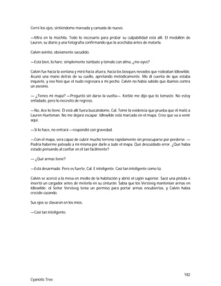 182
Cyanotic Tree
Cerré los ojos, sintiéndome mareada y cansada de nuevo.
—Mira en la mochila. Todo lo necesario para probar su culpabilidad está allí. El medallón de
Lauren, su diario y una fotografía confirmando que la acechaba antes de matarla.
Calvin asintió, obviamente sacudido.
—Está bien, lo hare; simplemente túmbate y tómalo con alma, ¿me oyes?
Calvin fue hacia la ventana y miró hacia afuera, hacia los bosques nevados que rodeaban Idlewilde.
Acunó una mano detrás de su cuello, apretando metódicamente. Me di cuenta de que estaba
inquieto, y eso hizo que el nudo regresara a mi pecho. Calvin no había sabido que íbamos contra
un asesino.
— ¿Tienes mi mapa? —Preguntó sin darse la vuelta—. Korbie me dijo que lo tomaste. No estoy
enfadado, pero lo necesito de regreso.
—No, Ace lo tiene. Él está allí fuera buscándome, Cal. Tomé la evidencia que prueba que él mató a
Lauren Huntsman. No me dejará escapar. Idlewilde está marcado en el mapa. Creo que va a venir
aquí.
—Si lo hace, no entrará —respondió con gravedad.
—Con el mapa, será capaz de cubrir mucho terreno rápidamente sin preocuparse por perderse. —
Podría haberme pateado a mí misma por darle a Jude el mapa. Qué descuidado error. ¿Qué había
estado pensando al confiar en él tan fácilmente?
— ¿Qué armas tiene?
—Está desarmado. Pero es fuerte, Cal. E inteligente. Casi tan inteligente como tú.
Calvin se acercó a la mesa en medio de la habitación y abrió el cajón superior. Sacó una pistola e
insertó un cargador antes de meterla en su cinturón. Sabía que los Versteeg mantenían armas en
Idlewilde; el Señor Versteeg tenía un permiso para portar armas encubiertas, y Calvin había
crecido cazando.
Sus ojos se clavaron en los míos.
—Casi tan inteligente.
 