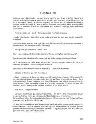 183
Cyanotic Tree
Capítulo 30
Calvin me trajo caldo de pollo y pan para la cena. Luego se fue a despertar Korbie. Cuando la vi
aparecer en la parte superior de las escaleras, no pude contenerme a mí misma. Me apresuré en
hacer a un lado la bandeja con mi cena, arrojé lejos mis mantas, y corría hacia ella. El aturdido y
drogado esmalte en los ojos de Korbie se despejó cuando me vio corriendo por los escalones hacia
ella. Para el momento en que lancé mis brazos a su alrededor, Korbie ya estaba sollozando
ruidosamente.
—Pensé que iba a morir —jadeó—. Pensé que estabas muerta con seguridad.
—Nadie está muerto —dijo Calvin, y casi podía oírlo rodar los ojos ante nuestro escaparate
emocional.
—No tenía ningún alimento —me explicó Korbie—. Me dejaron en la cabaña para que muriera. Y
lo habría hecho, si Calvin no me hubiera encontrado.
—Por supuesto que te encontré —señaló Calvin.
Dije—: Ace me dijo que te dejó dos barras de muesli y una cantimplora, sin embargo, ¿no?
Una rápida mirada culpable a su hermano reveló que Korbie había dejado esa parte fuera.
— ¡Sí, pero era apenas nada! No es suficiente para que dure dos días. Además, las barras de
muesli estaban rancias y tuve que obligarme a comerlas.
Por una vez, el melodrama de Korbie no me molestó. La abracé con más fuerza.
—Estoy tan contenta de que estés viva y a salvo.
—Calvin y yo tratamos de llamar a la policía, pero la línea telefónica es baja y el teléfono de Calvin
no está recibiendo servicio —me informó Korbie—. Así que Calvin va a encontrar a Shaun y Ace y
traerlos él mismo. Arresto ciudadano, ¿no, Calvin? Ellos están a pie y Calvin tiene una moto de
nieve. Le dije a Calvin que su plan es salir de la montaña y secuestrar un coche, y él va a salir
mañana a primera hora a patrullar las calles. No se saldrán con la suya en esto.
—Pero Shaun… —empecé aturdida.
—Voy a usar toda la fuerza que tengo para detenerlos —dijo Calvin—. Una cosa es segura. No van
a dejar los Tetons, a menos que estén atados en la parte trasera de mi camioneta.
Parpadeé hacia Calvin. ¿Por qué estaba hablando como si Shaun estuviese vivo? Él disparó a Shaun
y quemó el cuerpo. Lo había visto hacerlo.
—Calvin encontró la moto de nieve abandonada al borde del camino, ¿no fue eso afortunado? —
Continuó Korbie—. Tenía las llaves en el encendido y todo. Había una radio en el mismo, y Calvin
piensa que la moto de nieve probablemente pertenecía a un guardabosques. Trató de usar la radio
para pedir ayuda, pero había sido destruida.
 