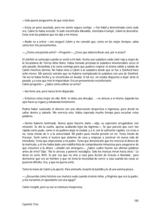 185
Cyanotic Tree
—Solo quería asegurarme de que estás bien.
—Estoy un poco asustada, pero me siento segura contigo. —Tan hábil y determinado como Jude
era, Calvin lo había vencido. Si Jude encontraba Idlewilde, intentaba irrumpir, Calvin lo detendría.
Estas eran las palabras que me dije a mi misma.
—Nadie va a entrar —me aseguró Calvin y me consoló que, como en los viejos tiempos, sabía
cómo leer mis pensamientos.
— ¿Tienes una pistola extra? —Pregunté—. ¿Crees que debería llevar una, por si acaso?
El colchón se sumergió cuando se sentó a mi lado. Vestía una sudadera raída color rojo y negro de
la Secundaria de Tierras Altas Rams. Había tomado prestada la sudadera innumerables veces el
año pasado, llevándola a la cama conmigo para que pudiera respirar el aroma cálido y salado de
Calvin mientras dormía. No había visto a Calvin o la sudadera desde que se fue a Stanford hace
ocho meses. Me pareció extraño que no hubiera reemplazado la sudadera con una de Stanford.
Tal vez lo había hecho y se encontraba en lavado. O tal vez, no estaba dispuesto a dejar atrás el
pasado, y a esos que más le importaban. Era un pensamiento reconfortante.
Calvin preguntó—. ¿Sabes cómo utilizar un arma?
—Ian tiene una, pero nunca la he disparado.
—Entonces estás mejor sin ella. Britt, te debo una disculpa… —se detuvo a sí mismo, bajando los
ojos hacia su regazo y exhalando lentamente.
Podría haber suavizado el silencio con una observación despectiva o ingeniosa, pero decidí no
saltar dentro y salvarlo. Me merecía esto. Había esperado mucho tiempo para escuchar estas
palabras.
—Siento haberte lastimado. Nunca quise hacerte daño —dijo, su expresión arrugándose con
emoción. Se dio la vuelta, apenas acallando lejos las lágrimas—. Sé que pareció que corrí tan
rápido como pude, como si no pudiera dejar la ciudad, y a ti, con la suficiente rapidez. Lo creas o
no, tenía miedo de ir a la universidad. Mi padre puso mucha presión en mí. Tenía miedo de
fracasar. Sentí como si tuviera que aislarme de casa y empezar a construir mi nueva vida de
inmediato. Tenía que impresionar a mi padre. Tenía que demostrarle que me merecía el dinero de
la matrícula, y él me había dado una maldita lista de comprobación minuciosa para asegurarse de
que estuviera a la altura —añadió con amargura—. ¿Sabes cuáles fueron sus últimas palabras
antes de irme? Dijo: “No te atrevas a ponerte nostálgico. Solo los maricas miran hacia atrás.” Lo
decía en serio, Britt. Es por eso que no vine a casa para Acción de Gracias o Navidad… para
demostrar que era un hombre y que no tenía la necesidad de correr a casa cuando las cosas se
pusieran difíciles. Eso, y que no quería verlo.
Tomé la mano de Calvin y la apreté. Para animarlo, levanté la barbilla y le di una sonrisa pícara.
— ¿Recuerdas cómo hicimos ese muñeco vudú cuando éramos niños, y fingimos que era tu padre,
y nos turnamos en apuñalarlo con una aguja?
Calvin resopló, pero su voz se mantuvo inexpresiva.
 