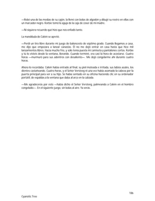 186
Cyanotic Tree
—Robé una de las medias de su cajón, la llené con bolas de algodón y dibujé su rostro en ellas con
un marcador negro. Korbie tomó la aguja de la caja de coser de mi madre.
—Ni siquiera recuerdo qué hizo que nos enfadó tanto.
La mandíbula de Calvin se apretó.
—Perdí un tiro libre durante mi juego de baloncesto de séptimo grado. Cuando llegamos a casa,
me dijo que empezara a lanzar canastas. Él no me dejó entrar en casa hasta que hice mil
lanzamientos libres. Hacía mucho frío, y solo tenía puesta mi camiseta y pantalones cortos. Korbie
y tú lo visteis desde la ventana, llorando. Cuando terminé, era casi la hora de acostarse. Cuatro
horas —murmuró para sus adentros con desaliento—. Me dejó congelarme ahí durante cuatro
horas.
Ahora lo recordaba. Calvin había entrado al final, su piel moteada e irritada, sus labios azules, los
dientes castañeando. Cuatro horas, y el Señor Versteeg ni una vez había asomado la cabeza por la
puerta principal para ver a su hijo. Se había sentado en su oficina haciendo clic en su ordenador
portátil, de espaldas a la ventana que daba al arco en la calzada.
—Me agradecerás por esto —había dicho el Señor Versteeg, palmeando a Calvin en el hombro
congelado—. En el siguiente juego, sin bolas al aire. Ya verás.
 