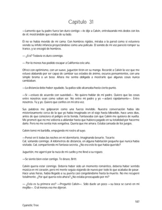 187
Cyanotic Tree
Capítulo 31
—Lamento que tu padre fuera tan duro contigo —le dije a Calvin, entrelazando mis dedos con los
de él, mostrándole que estaba de su lado.
Él no se había movido de mi cama. Con hombros rígidos, miraba a la pared como si estuviera
viendo su infeliz infancia proyectándose como una película. El sonido de mi voz pareció romper su
trance, y se encogió de hombros.
— ¿Era? Todavía es duro conmigo.
— Por lo menos has podido escapar a California este año.
Ofrecí con optimismo, con un suave, juguetón tirón en su manga. Recordé a Calvin la vez que me
estuvo alabando por ser capaz de cambiar sus estados de ánimo, oscuros pensamientos, con una
simple broma o un beso. Ahora me sentía obligada a mostrarle que algunas cosas nunca
cambiaban.
—La distancia debe haber ayudado. Su paliza sólo alcanzaba hasta cierto punto.
—Sí —estuvo de acuerdo con suavidad—. No quiero hablar de mi padre. Quiero que las cosas
entre nosotros sean como solían ser. No entre mi padre y yo —aclaró rápidamente—. Entre
nosotros. Tú y yo. Quiero que confíes en mi otra vez.
Sus palabras me golpearon como una fuerza invisible. Nuestra conversación había ido
misteriosamente cerca de la que yo había imaginado en el viaje hasta Idlewilde, hace unos días,
antes de que conociera el peligro en la tienda. Fantaseaba con que Calvin me quisiera de vuelta.
Me prometí que no me volvería a ablandar hasta que hubiera pagado en su totalidad por hacerme
daño. Pero no me sentía más vengativa. Quería que me amara. Estaba cansada de los juegos.
Calvin tomó mi barbilla, empujando mi rostro al suyo.
—Pensé en ti todas las noches en mi dormitorio. Imaginando besarte. Tocarte.
Cal, soñando conmigo. A kilómetros de distancia, en alguna habitación pequeña que nunca había
visitado. Cal, compartiendo mi fantasía secreta. ¿No era esto lo que había querido?
Juguetón, me agarró por la nuca de mi cuello y me llevó a su regazo.
—Se siente bien estar contigo. Te deseo, Britt.
Calvin quería estar conmigo. Debería haber sido un momento romántico, debería haber sentido
música en mi corazón, pero mi mente seguía viajando de nuevo por todo lo que acababa de pasar.
Hace unas horas, había llegado a su puerta casi congelándome hasta la muerte. No me recuperé
totalmente. ¿Por qué quería esto ahora? ¿No estaba preocupado por mí?
— ¿Esta es tu primera vez? —Preguntó Calvin—. Sólo duele un poco —su boca se curvó en mi
mejilla—. O al menos eso me dijeron.
 