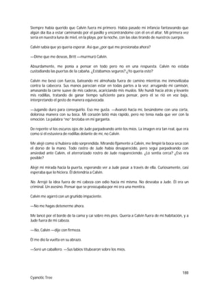 188
Cyanotic Tree
Siempre había querido que Calvin fuera mi primero. Había pasado mi infancia fantaseando que
algún día iba a estar caminando por el pasillo y encontrándome con él en el altar. Mi primera vez
sería en nuestra luna de miel, en la playa, por la noche, con las olas tirando de nuestros cuerpos.
Calvin sabía que yo quería esperar. Así que ¿por qué me presionaba ahora?
—Dime que me deseas, Britt —murmuró Calvin.
Absurdamente, me ponía a pensar en todo pero no en una respuesta. Calvin no estaba
custodiando las puertas de la cabaña. ¿Estábamos seguros? ¿Yo quería esto?
Calvin me besó con fuerza, bateando mi almohada fuera de camino mientras me inmovilizaba
contra la cabecera. Sus manos parecían estar en todas partes a la vez: arrugando mi camisón,
amasando la carne suave de mis caderas, acariciando mis muslos. Me hundí hacia atrás y levante
mis rodillas, tratando de ganar tiempo suficiente para pensar, pero él se rió en voz baja,
interpretando el gesto de manera equivocada.
—Jugando duro para conseguirlo. Eso me gusta. —Avanzó hacia mí, besándome con una corta,
dolorosa manera con su boca. Mi corazón latió más rápido, pero no tenía nada que ver con la
emoción. La palabra “no” brotaba en mi garganta.
De repente vi los oscuros ojos de Jude parpadeando ante los míos. La imagen era tan real, que era
como si él estuviera de rodillas delante de mí, no Calvin.
Me alejé como si hubiera sido sorprendida. Mirando fijamente a Calvin, me limpié la boca seca con
el dorso de la mano. Todo rastro de Jude había desaparecido, pero seguí parpadeando con
ansiedad ante Calvin, el aterrorizado rostro de Jude reapareciendo. ¿Lo sentía cerca? ¿Eso era
posible?
Alejé mi mirada hacia la puerta, esperando ver a Jude pasar a través de ella. Curiosamente, casi
esperaba que lo hiciera. Él detendría a Calvin.
No. Arrojé la idea fuera de mi cabeza con odio hacia mí misma. No deseaba a Jude. Él era un
criminal. Un asesino. Pensar que se preocupaba por mí era una mentira.
Calvin me agarró con un gruñido impaciente.
—No me hagas detenerme ahora.
Me lancé por el borde de la cama y caí sobre mis pies. Quería a Calvin fuera de mi habitación, y a
Jude fuera de mi cabeza.
—No, Calvin —dije con firmeza.
Él me dio la vuelta en su abrazo.
—Seré un caballero. —Sus labios titubearon sobre los míos.
 