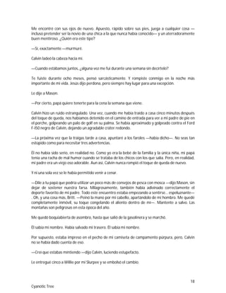 18
Cyanotic Tree
Me encontré con sus ojos de nuevo. Apuesto, rápido sobre sus pies, juega a cualquier cosa —
incluso pretender ser la novio de una chica a la que nunca había conocido— y un aterradoramente
buen mentiroso. ¿Quién era este tipo?
—Sí, exactamente —murmuré.
Calvin ladeó la cabeza hacia mí.
—Cuando estábamos juntos, ¿alguna vez me fui durante una semana sin decírtelo?
Te fuiste durante ocho meses, pensé sarcásticamente. Y rompiste conmigo en la noche más
importante de mi vida. Jesús dijo perdona, pero siempre hay lugar para una excepción.
Le dije a Mason:
—Por cierto, papá quiere tenerte para la cena la semana que viene.
Calvin hizo un ruido estrangulado. Una vez, cuando me había traído a casa cinco minutos después
del toque de queda, nos habíamos detenido en el camino de entrada para ver a mi padre de pie en
el porche, golpeando un palo de golf en su palma. Se había aproximado y golpeado contra el Ford
F-I50 negro de Calvin, dejando un agradable cráter redondo.
—La próxima vez que la traigas tarde a casa, apuntaré a los faroles —había dicho—. No seas tan
estúpido como para necesitar tres advertencias.
Él no había sido serio, en realidad no. Como yo era la bebé de la familia y la única niña, mi papá
tenía una racha de mal humor cuando se trataba de los chicos con los que salía. Pero, en realidad,
mi padre era un viejo oso adorable. Aun así, Calvin nunca rompió el toque de queda de nuevo.
Y ni una sola vez se le había permitido venir a cenar.
—Dile a tu papá que podría utilizar un poco más de consejos de pesca con mosca —dijo Mason, sin
dejar de sostener nuestra farsa. Milagrosamente, también había adivinado correctamente el
deporte favorito de mi padre. Todo este encuentro estaba empezando a sentirse… espeluznante—
. Oh, y una cosa más, Britt. —Peinó la mano por mi cabello, apartándolo de mi hombro. Me quedé
completamente inmóvil, su toque congelando el aliento dentro de mí—. Mantente a salvo. Las
montañas son peligrosas en esta época del año.
Me quedó boquiabierta de asombro, hasta que salió de la gasolinera y se marchó.
Él sabía mi nombre. Había salvado mi trasero. Él sabía mi nombre.
Por supuesto, estaba impreso en el pecho de mi camiseta de campamento púrpura, pero, Calvin
no se había dado cuenta de eso.
—Creí que estabas mintiendo —dijo Calvin, luciendo estupefacto.
Le entregué cinco a Willie por mi Slurpee y se embolsó el cambio.
 