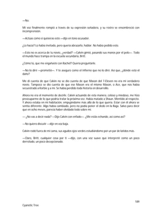189
Cyanotic Tree
—No.
Mi voz finalmente rompió a través de su expresión soñadora, y su rostro se ensombreció con
incomprensión.
—Actúas como si quisieras esto —dijo en tono acusador.
¿Lo hacía? Lo había invitado, pero quería abrazarlo, hablar. No había pedido esto.
—Esto no es acerca de tu novio, ¿verdad? —Calvin gimió, pasando sus manos por el pelo—. Todo
el mundo hace trampa en la escuela secundaria, Britt.
¿Cómo tú, que me engañaste con Rachel? Quería preguntarle.
—No lo diré —prometió—. Y te aseguro como el infierno que no lo diré. Así que, ¿dónde está el
daño?
Me di cuenta de que Calvin no se dio cuenta de que Mason del 7-Eleven no era mi verdadero
novio. Tampoco se dio cuenta de que ese Mason era el mismo Mason, o Ace, que nos había
secuestrado a Korbie y a mí. Se había perdido toda historia en desarrollo.
Ahora no era el momento de decirle. Calvin actuando de esta manera, celoso y miedoso, me hizo
preocuparme de lo que podría tratar la próxima vez. Había matado a Shaun. Mentido al respecto.
Y ahora estaba en mi habitación, empujándome más allá de lo que quería. Estar con él ahora se
sentía diferente. Algo había cambiado, pero no podía poner el dedo en la llaga. Salvo para decir
que en ocho meses, parecía haber olvidado todo sobre mí.
— ¿No vas a decir nada? —Dijo Calvin con enfado—. ¿Me estás echando, así como así?
—No quiero discutir —dije en voz baja.
Calvin rodó fuera de mi cama, sus agudos ojos verdes estudiándome por un par de latidos más.
—Claro, Britt, cualquier cosa por ti —dijo, con una voz suave que interpreté como un poco
derrotado, un poco decepcionado.
 