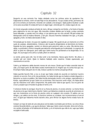 190
Cyanotic Tree
Capítulo 32
Desperté en una corriente fría. Había olvidado cerrar las cortinas antes de quedarme fría.
Golpeando la ventana, estiré el nudo flojo en las abrazaderas. Ya que estaba arriba, permanecí de
pie en la ventana un momento, mirando con cuidado a los bosques. Ojala pudiera localizar a Jude
en la vasta oscuridad. Él estaba ahí fuera en algún lugar, viniendo por mí, estaba segura de eso.
Un rincón arqueado conducía al baño de Jack y Jill que compartía con Korbie, y fui hasta el lavabo
para salpicarme la cara con agua. Mis músculos estaban dolidos por la larga y ardua caminata
hasta Idlewilde, y cuando miré mi reflejo, vi con alarma que me veía extraña. Mi piel estaba tan
blanqueada como la madera flotante, y tan gris. Oscuras manchas rodeaban mis ojos, y mi pelo,
apagado y mate, no había sido lavado en días.
Perturbada por la visión, me puse de espaldas al espejo. Me quedé de pie un momento en el frío
suelo de azulejos, debatiéndome. Entonces abrí la puerta dirigiéndome al dormitorio de Korbie.
Dejando las luces apagadas, caminé en silencio para ponerme sobre su cama. Ella dormía boca
abajo, su profundo y rítmico ronquido parcialmente amortiguado por la almohada. La urgencia de
alisar su pelo me sobrepuso, pero sabía que Calvin nunca me perdonaría si la despertaba. En su
lugar, me acurruqué en la cama a su lado y lloré en silencio.
Lo siento, pensé para ella. Fue mi idea venir a las montañas. Nunca quise herirte. No ahora, o
cuando salí con Calvin. Ojala te hubiera hablado sobre nosotros. Estaba equivocada, por
mantenerlo en secreto.
Calvin y yo habíamos salido durante menos de seis meses. Desde que le había conocido toda mi
vida, y la mayor parte de ella había estado enamorada de él, imaginé que no sentía más que eso.
Él siempre había sido parte de mi vida, incluso cuando no éramos una pareja oficial.
Había querido hacerle feliz, y ese es el por qué había estado de acuerdo en mantener nuestra
relación en secreto. Pero en lo más profundo, me había herido que no hubiera estado dispuesto a
llamarme su novia en público. Me había herido demasiado mentir a mis amigos, especialmente a
Korbie, especialmente ya que Calvin era su hermano. Para hacerme sentir mejor, me había dicho
que las relaciones eran sobre compromiso. No podía tener todo lo que quería. Eso era parte de
crecer y aceptar que el mundo no giraba en torno a mí.
Y entonces Korbie lo averiguó. Ocurrió en su fiesta de piscina, el verano anterior. La misma fiesta
de piscina en la que Calvin besó a Rachel. Calvin y yo habíamos estado de acuerdo de antemano en
que nos trataríamos en la fiesta de piscina como en cualquier otra ocasión. Él saldría con sus
amigos, y yo saldría con los míos. Si nuestros caminos se cruzaban, nos reconoceríamos el uno al
otro, al igual que habíamos hecho durante años, pero flirtear de alguna forma estaba fuera de
límites.
Compré un traje de baño de una sola pieza con los lados recortados para la fiesta. Las otras chicas
estarían llevando bikinis, y yo quería destacar. Sabía que Calvin estaría mirando. Antes de la fiesta,
me cambié al bañador en la habitación de Korbie, y en el momento que ella lo vio, supe que había
escogido el adecuado.
 