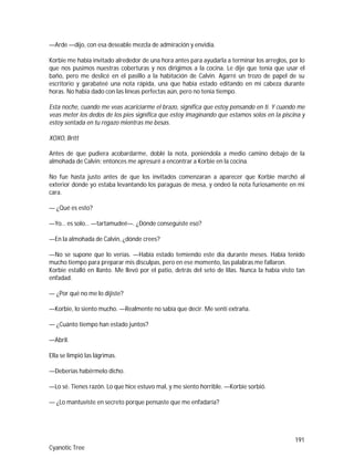 191
Cyanotic Tree
—Arde —dijo, con esa deseable mezcla de admiración y envidia.
Korbie me había invitado alrededor de una hora antes para ayudarla a terminar los arreglos, por lo
que nos pusimos nuestras coberturas y nos dirigimos a la cocina. Le dije que tenía que usar el
baño, pero me deslicé en el pasillo a la habitación de Calvin. Agarré un trozo de papel de su
escritorio y garabateé una nota rápida, una que había estado editando en mi cabeza durante
horas. No había dado con las líneas perfectas aún, pero no tenía tiempo.
Esta noche, cuando me veas acariciarme el brazo, significa que estoy pensando en ti. Y cuando me
veas meter los dedos de los pies significa que estoy imaginando que estamos solos en la piscina y
estoy sentada en tu regazo mientras me besas.
XOXO, Britt
Antes de que pudiera acobardarme, doblé la nota, poniéndola a medio camino debajo de la
almohada de Calvin; entonces me apresuré a encontrar a Korbie en la cocina.
No fue hasta justo antes de que los invitados comenzaran a aparecer que Korbie marchó al
exterior donde yo estaba levantando los paraguas de mesa, y ondeó la nota furiosamente en mi
cara.
— ¿Qué es esto?
—Yo… es solo… —tartamudeé—. ¿Dónde conseguiste eso?
—En la almohada de Calvin, ¿dónde crees?
—No se supone que lo verías. —Había estado temiendo este día durante meses. Había tenido
mucho tiempo para preparar mis disculpas, pero en ese momento, las palabras me fallaron.
Korbie estalló en llanto. Me llevó por el patio, detrás del seto de lilas. Nunca la había visto tan
enfadad.
— ¿Por qué no me lo dijiste?
—Korbie, lo siento mucho. —Realmente no sabía que decir. Me sentí extraña.
— ¿Cuánto tiempo han estado juntos?
—Abril.
Ella se limpió las lágrimas.
—Deberías habérmelo dicho.
—Lo sé. Tienes razón. Lo que hice estuvo mal, y me siento horrible. —Korbie sorbió.
— ¿Lo mantuviste en secreto porque pensaste que me enfadaría?
 