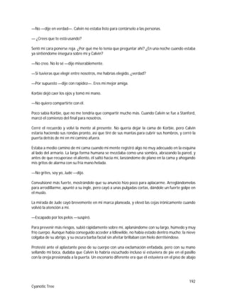 192
Cyanotic Tree
—No —dije en verdad—. Calvin no estaba listo para contárselo a las personas.
— ¿Crees que te está usando?
Sentí mi cara ponerse roja. ¿Por qué me lo tenía que preguntar ahí? ¿En una noche cuando estaba
ya sintiéndome insegura sobre mí y Calvin?
—No creo. No lo sé —dije miserablemente.
—Si tuvieras que elegir entre nosotros, me habrías elegido, ¿verdad?
—Por supuesto —dije con rapidez—. Eres mi mejor amiga.
Korbie dejó caer los ojos y tomó mi mano.
—No quiero compartirte con él.
Poco sabía Korbie, que no me tendría que compartir mucho más. Cuando Calvin se fue a Stanford,
marcó el comienzo del final para nosotros.
Cerré el recuerdo y volví la mente al presente. No quería dejar la cama de Korbie, pero Calvin
estaría haciendo sus rondas pronto, así que tiré de sus mantas para cubrir sus hombros, y cerré la
puerta detrás de mí en mi camino afuera.
Estaba a medio camino de mi cama cuando mi mente registró algo no muy adecuado en la esquina
al lado del armario. La larga forma humana se mezclaba como una sombra, abrazando la pared, y
antes de que recuperase el aliento, él saltó hacia mí, lanzándome de plano en la cama y ahogando
mis gritos de alarma con su fría mano helada.
—No grites, soy yo, Jude —dijo.
Convulsioné más fuerte, mostrándole que su anuncio hizo poco para aplacarme. Arreglándomelas
para arrodillarme, apunté a su ingle, pero cayó a unas pulgadas cortas, dándole un fuerte golpe en
el muslo.
La mirada de Jude cayó brevemente en mi marca planeada, y elevó las cejas irónicamente cuando
volvió la atención a mí.
—Escapado por los pelos —suspiró.
Para prevenir más riesgos, subió rápidamente sobre mí, aplanándome con su largo, húmedo y muy
frío cuerpo. Aunque había conseguido acceder a Idlewilde, no había estado dentro mucho; la nieve
colgaba de su abrigo, y su oscura barba facial sin afeitar brillaban con hielo derritiéndose.
Protesté ante el aplastante peso de su cuerpo con una exclamación enfadada, pero con su mano
sellando mi boca, dudaba que Calvin lo habría escuchado incluso si estuviera de pie en el pasillo
con la oreja presionada a la puerta. Un escenario diferente era que él estuviera en el piso de abajo
 