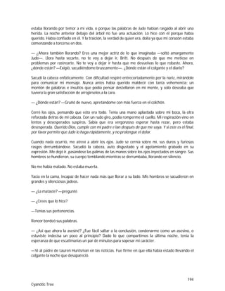 194
Cyanotic Tree
estaba llorando por temor a mi vida, o porque las palabras de Jude habían rasgado al abrir una
herida. La noche anterior debajo del árbol no fue una actuación. Lo hice con él porque había
querido. Había confiado en él. Y la traición, la verdad de quien era, dolía ya que mi corazón estaba
comenzando a torcerse en dos.
— ¿Ahora también llorando? Eres una mejor actriz de lo que imaginaba —soltó amargamente
Jude—. Llora hasta secarte, no te voy a dejar ir, Britt. No después de que me metiese en
problemas por rastrearte. No te voy a dejar ir hasta que me devuelvas lo que robaste. Ahora,
¿dónde están? —Exigió, sacudiéndome bruscamente—. ¿Dónde están el colgante y el diario?
Sacudí la cabeza enfáticamente. Con dificultad respiré entrecortadamente por la nariz, mirándole
para comunicar mi mensaje. Nunca antes había querido maldecir con tanta vehemencia; un
montón de palabras e insultos que podía pensar destellaron en mi mente, y solo deseaba que
tuviera la gran satisfacción de arrojárselos a la cara.
— ¿Dónde están? —Gruñó de nuevo, apretándome con más fuerza en el colchón.
Cerré los ojos, pensando que esto era todo. Tenía una mano aplastada sobre mi boca, la otra
reforzada detrás de mi cabeza. Con un rudo giro, podía romperme el cuello. Mi respiración vino en
lentos y desesperados suspiros. Sabía que era vergonzoso esperar hasta rezar, pero estaba
desesperada. Querido Dios, cumple con mi padre e Ian después de que me vaya. Y si este es el final,
por favor permite que Jude lo haga rápidamente, y no prolongue el dolor.
Cuando nada ocurrió, me atreví a abrir los ojos. Jude se cernía sobre mí, sus duros y furiosos
rasgos derrumbándose. Sacudió la cabeza, auto disgustado y el agotamiento grabado en su
expresión. Me dejó ir, pasándose las palmas de las manos sobre los ojos inyectados en sangre. Sus
hombros se hundieron, su cuerpo temblando mientras se derrumbaba, llorando en silencio.
No me había matado. No estaba muerta.
Yacía en la cama, incapaz de hacer nada más que llorar a su lado. Mis hombros se sacudieron en
grandes y silenciosos jadeos.
— ¿La mataste? —pregunté.
— ¿Crees que lo hice?
—Tenías sus pertenencias.
Rencor bordeó sus palabras.
— ¿Así que ahora la asesiné? ¿Fue fácil saltar a la conclusión, condenarme como un asesino, o
estuviste indecisa un poco al principio? Dado lo que compartimos la última noche, tenía la
esperanza de que escatimarías un par de minutos para sopesar mi carácter.
—Vi al padre de Lauren Huntsman en las noticias. Fue firme en que ella había estado llevando el
colgante la noche que desapareció.
 