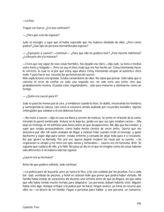 195
Cyanotic Tree
—Lo hizo.
Tragué con fuerza. ¿Era una confesión?
— ¿Para qué eran las esposas?
Jude se encogió, y supe que él había esperado que me hubiera olvidado de ellas. ¿Pero cómo
podría? ¿Qué tipo de persona normal llevaba esposas?
— ¿Esposaste a Lauren? —continué—. ¿Para que ella no pudiera huir? ¿Para hacerla indefensa?
¿La llevaste ahí y la mataste?
—Crees que soy capaz de esas cosas horribles, has dejado eso claro —dijo Jude, su tono a medias
entre harto y fatigado—. Pero no soy el chico malo que me has hecho ser. Estoy intentando hacer
lo correcto, lo cual es el por qué estoy aquí ahora. Estoy intentando atrapar al auténtico chico
malo. Y para hacer eso, necesito las pertenencias de Lauren.
Más explicaciones encriptadas. Estaba cansándome de ellas. No sabía que pensar. Solo sabía que si
cometía el error de confiar en Jude una segunda vez, no solo sería una tonta, sino que
probablemente moriría. Él podía estar engañándome… solo para matarme y eliminarme como un
testigo.
— ¿Quién era Lauren para ti?
Jude se pasó las manos por la cara, y temblaron cuando lo hizo. Se dobló, encorvando los hombros
y sumergiendo la cabeza, casi como si estuviera siendo asaltado por recuerdos invisibles, objetos
embrujados que volaban a él con dolorosa fuerza.
—No maté a Lauren —dijo en una voz llana y carente de matices. Se sentó en el borde de la cama,
mirando la pared sombreada. Incluso en la baja luz, podía ver que sus ojos estaban vacíos—. Ella
dejó un mensaje en mi teléfono unas horas antes de que desapareciera. Me dijo que iba a beber, y
supe que estaba provocándome, como había hecho cientos de veces antes. Quería que me
detuviera por ella. Mi avión acababa de llegar a Jackson Hole cuando recibí el mensaje, y quise
ducharme y coger algo para comer; estaba enfermo y cansado de dejar todo para ir a rescatarla.
Así que ignoré su llamada. Por una vez, quería dejarle resolver las cosas por su cuenta. —Su
respiración se atrapó y me miró con ojos vacíos y torturados—. Lauren era mi hermana, Britt. Se
suponía que cuidaría de ella, y le fallé. No pasa un día en el que no imagine como las cosas habrían
sido diferentes si no hubiera sido tan egoísta.
¿Lauren era su hermana?
Antes de que pudiera soltarlo, Jude continuó.
—La policía paró de buscarla, pero yo nunca lo hice, y leí con cuidado por las pruebas. Fui a cada
bar, club, vestíbulo de piscinas, y hotel en Jackson Hole que pensé que podría haber visitado. Mi
familia había estado de vacaciones ahí durante una semana antes de que yo llegara, así que sabía
que ella había tenido mucho tiempo para adaptarse. Las personas debían haberla visto. Alguien
había visto algo. Aunque critiqué a la policía por no hacer ningún avance, yo tenía un recurso que
ellos no —el dinero de mi familia. Pagué a personas para hablar, y una persona, un camarero,
 