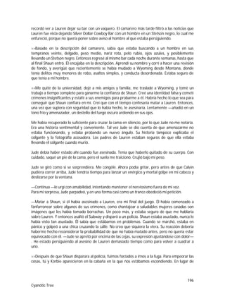 196
Cyanotic Tree
recordó ver a Lauren dejar su bar con un vaquero. El camarero más tarde filtró a las noticias que
Lauren fue vista dejando Silver Dollar Cowboy Bar con un hombre en un Stetson negro, lo cual me
enfureció, porque no quería poner sobre aviso al hombre al que estaba persiguiendo.
>>Basado en la descripción del camarero, sabía que estaba buscando a un hombre en sus
tempranos veinte, delgado, peso medio, nariz rota, pelo rubio, ojos azules, y posiblemente
llevando un Stetson negro. Entonces regresé al mismo bar cada noche durante semanas, hasta que
al final Shaun entró. Él encajaba en la descripción. Aprendí su nombre y corrí a hacer una revisión
de fondo, y averigüé que recientemente se había mudado a Wyoming desde Montana, donde
tenía delitos muy menores de robo, asaltos simples, y conducta desordenada. Estaba seguro de
que tenía a mi hombre.
>>Me quité de la universidad, dejé a mis amigos y familia, me trasladé a Wyoming, y tomé un
trabajo a tiempo completo para ganarme la confianza de Shaun. Creé una identidad falsa y cometí
crímenes insignificantes y estafé a sus enemigos para probarme a él. Habría hecho lo que sea para
conseguir que Shaun confiara en mí. Creí que con el tiempo confesaría matar a Lauren. Entonces,
una vez que supiera con seguridad que lo había hecho, le asesinaría. Lentamente —añadió en un
tono frío y amenazador, un destello del fuego oscuro ardiendo en sus ojos.
Me había recuperado lo suficiente para cruzar la cama en silencio, por lo que Jude no me notaría.
Era una historia sentimental y conveniente. Tal vez Jude se dio cuenta de que amenazarme no
estaba funcionando, y estaba probando un nuevo ángulo. Su historia tampoco explicaba el
colgante y la fotografía acosadora. Los padres de Lauren estaban seguros de que ella estaba
llevando el colgante cuando murió.
Jude debía haber estado ahí cuando fue asesinada. Tenía que haberlo quitado de su cuerpo. Con
cuidado, saqué un pie de la cama, pero el suelo me traicionó. Crujió bajo mi peso.
Jude se giró como si se sorprendiera. Me congelé. Ahora podía gritar, pero antes de que Calvin
pudiera correr arriba, Jude tendría tiempo para lanzar un enérgico y mortal golpe en mi cabeza y
deslizarse por la ventana.
—Continua —le urgí con amabilidad, intentando mantener el nerviosismo fuera de mi voz.
Para mi sorpresa, Jude parpadeó, y en una forma casi como un trance obedeció mi petición.
—Matar a Shaun, si él había asesinado a Lauren, era mi final del juego. Él había comenzado a
fanfarronear sobre algunos de sus crímenes, como chantajear a saludables mujeres casadas con
imágenes que les había tomado borrachas. Un poco más, y estaba seguro de que me hablaría
sobre Lauren. Y entonces asaltó el Subway y disparó a un policía. Shaun estaba asustado, nunca le
había visto tan asustado. Él sabía que estábamos en problemas. Cuando se marchó, estaba en
pánico y golpeó a una chica cruzando la calle. No creo que siquiera la viera. Su reacción debería
haberme hecho reconsiderar la probabilidad de que no había matado antes, pero no quería estar
equivocado con él. —Jude se apretó por encima de las cejas, su expresión ajustándose con dolor—
. He estado persiguiendo al asesino de Lauren demasiado tiempo como para volver a cuadrar a
uno.
>>Después de que Shaun disparara al policía, fuimos forzados a irnos a la fuga. Para empeorar las
cosas, tú y Korbie aparecieron en la cabaña en la que nos estábamos escondiendo. En lugar de
 