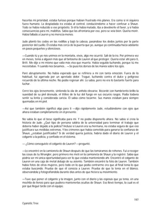 197
Cyanotic Tree
hacerlas mi prioridad, estaba furioso porque habían frustrado mis planes. Era como si ni siquiera
fuera humano. La despiadada ira estaba al control, conduciéndome a hacer confesar a Shaun.
Todo se había reducido a ese propósito. Si él la había matado, iba a devolverle el favor, y si había
consecuencias para mí, malditas. Sabía que las afrontaría por eso, pero se veía bien. Quería morir.
Había fallado a Lauren y no merecía menos.
Jude plantó los codos en las rodillas y bajó la cabeza, pasándose los dedos juntos por la parte
posterior del cuello. Él estaba más cerca de la puerta que yo, aunque yo continuaba hacia adelante
en pasos pequeños y silenciosos.
—Cuando tú y yo nos unimos en la montaña, vivos, algo me ocurrió. Salí de la ira. Por primera vez
en meses, tenía a alguien más que al fantasma de Lauren al que proteger. Quería estar ahí para ti,
Britt. Me dije a mí mismo que valía más viva que muerta. Había seguido luchando, porque tú me
necesitabas. Y cuando nos besamos… —Se puso los dorsos de las manos sobre los ojos.
Paré abruptamente. No había esperado que se refiriera a mí con tanta emoción. Fuera de lo
habitual, fui agarrada por un apretado dolor. Tragué, luchando contra el dulce y peligroso
recuerdo de la última noche. No podía regresar ahí. Lo sabía, pero no era lo bastante fuerte para
luchar.
Cerré los ojos brevemente, sintiendo la ola de anhelo elevarse. Recordé con hambriento brillo la
suavidad de su piel desnuda, el titileo de la luz del fuego en sus oscuros rasgos. Podía todavía
sentir su lenta y considerada caricia. Él sabía cómo tocarme. Sus manos estaban para siempre
quemadas en mi piel.
—Así que también significó algo para ti —dijo rápidamente Jude, estudiándome con ojos que
ahora estaban completamente en el presente.
No sabía lo que el beso significaba para mí. Y no podía disponerlo ahora. No sabía si creía la
historia de Jude. ¿Qué tipo de persona saldría de la universidad para terminar el trabajo que
debería haber dejado a la policía? Incluso si Lauren era su hermana, no estaba segura de que eso
justificara sus medidas extremas. Y los crímenes que había cometido para ganarse la confianza de
Shaun, ¿estaban justificados? Si de verdad quería justicia, habría dado el diario de Lauren y el
colgante a la policía, y confiado en el sistema.
— ¿Cómo conseguiste el colgante de Lauren? —pregunté.
—Lo encontré en la camioneta de Shaun después de que las tomáramos de rehenes. Fui a recoger
las cosas de tu Wrangler, pero primero me metí en la camioneta de Shaun y la registré. Sabía que
podría ser mi única oportunidad para ver lo que estaba manteniendo ahí. Encontré el colgante de
Lauren en una caja de metal debajo de su asiento. También encontré la foto de Lauren. También
había fotos de otras mujeres, pero todo en lo que podía centrarme era que al final tenía lo que
estaba buscando. Prueba de que él conocía a Lauren. Prueba de que la tenía en el blanco,
observándola y fotografiándola durante días antes de que hiciera su movimiento.
—Tuve que poner el colgante y la imagen, junto con el diario y las esposas que ya tenía, en una
mochila de lienzo para que pudiera mantenerlas ocultas de Shaun. Eso llevó tiempo, lo cual es el
por qué llegué tarde con el equipo.
 