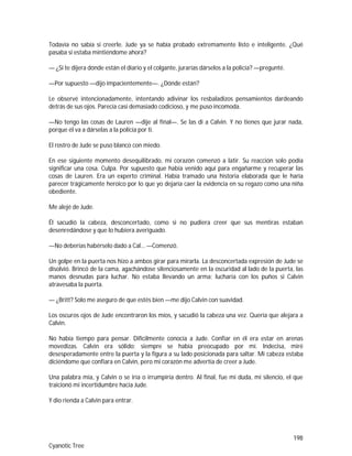 198
Cyanotic Tree
Todavía no sabía si creerle. Jude ya se había probado extremamente listo e inteligente. ¿Qué
pasaba si estaba mintiéndome ahora?
— ¿Si te dijera dónde están el diario y el colgante, jurarías dárselos a la policía? —pregunté.
—Por supuesto —dijo impacientemente—. ¿Dónde están?
Le observé intencionadamente, intentando adivinar los resbaladizos pensamientos dardeando
detrás de sus ojos. Parecía casi demasiado codicioso, y me puso incomoda.
—No tengo las cosas de Lauren —dije al final—. Se las di a Calvin. Y no tienes que jurar nada,
porque él va a dárselas a la policía por ti.
El rostro de Jude se puso blanco con miedo.
En ese siguiente momento desequilibrado, mi corazón comenzó a latir. Su reacción solo podía
significar una cosa. Culpa. Por supuesto que había venido aquí para engañarme y recuperar las
cosas de Lauren. Era un experto criminal. Había tramado una historia elaborada que le haría
parecer trágicamente heroico por lo que yo dejaría caer la evidencia en su regazo como una niña
obediente.
Me alejé de Jude.
Él sacudió la cabeza, desconcertado, como si no pudiera creer que sus mentiras estaban
desenredándose y que lo hubiera averiguado.
—No deberías habérselo dado a Cal… —Comenzó.
Un golpe en la puerta nos hizo a ambos girar para mirarla. La desconcertada expresión de Jude se
disolvió. Brincó de la cama, agachándose silenciosamente en la oscuridad al lado de la puerta, las
manos desnudas para luchar. No estaba llevando un arma; lucharía con los puños si Calvin
atravesaba la puerta.
— ¿Britt? Solo me aseguro de que estés bien —me dijo Calvin con suavidad.
Los oscuros ojos de Jude encontraron los míos, y sacudió la cabeza una vez. Quería que alejara a
Calvin.
No había tiempo para pensar. Difícilmente conocía a Jude. Confiar en él era estar en arenas
movedizas. Calvin era sólido; siempre se había preocupado por mí. Indecisa, miré
desesperadamente entre la puerta y la figura a su lado posicionada para saltar. Mi cabeza estaba
diciéndome que confiara en Calvin, pero mi corazón me advertía de creer a Jude.
Una palabra mía, y Calvin o se iría o irrumpiría dentro. Al final, fue mi duda, mi silencio, el que
traicionó mi incertidumbre hacia Jude.
Y dio rienda a Calvin para entrar.
 