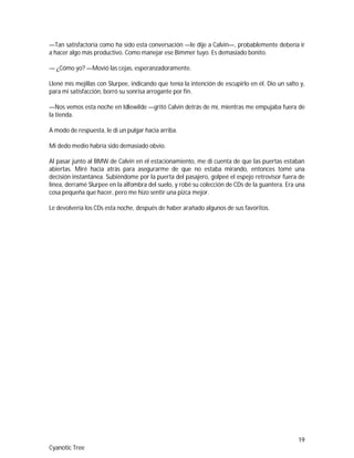 19
Cyanotic Tree
—Tan satisfactoria como ha sido esta conversación —le dije a Calvin—, probablemente debería ir
a hacer algo más productivo. Como manejar ese Bimmer tuyo. Es demasiado bonito.
— ¿Cómo yo? —Movió las cejas, esperanzadoramente.
Llené mis mejillas con Slurpee, indicando que tenía la intención de escupirlo en él. Dio un salto y,
para mi satisfacción, borró su sonrisa arrogante por fin.
—Nos vemos esta noche en Idlewilde —gritó Calvin detrás de mí, mientras me empujaba fuera de
la tienda.
A modo de respuesta, le di un pulgar hacia arriba.
Mi dedo medio habría sido demasiado obvio.
Al pasar junto al BMW de Calvin en el estacionamiento, me di cuenta de que las puertas estaban
abiertas. Miré hacia atrás para asegurarme de que no estaba mirando, entonces tomé una
decisión instantánea. Subiéndome por la puerta del pasajero, golpeé el espejo retrovisor fuera de
línea, derramé Slurpee en la alfombra del suelo, y robé su colección de CDs de la guantera. Era una
cosa pequeña que hacer, pero me hizo sentir una pizca mejor.
Le devolvería los CDs esta noche, después de haber arañado algunos de sus favoritos.
 