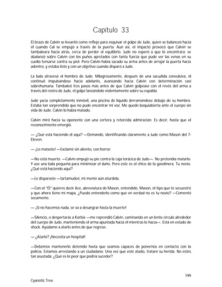 199
Cyanotic Tree
Capítulo 33
El brazo de Calvin se levantó como reflejo para esquivar el golpe de Jude, quien se balanceó hacia
él cuando Cal se empujó a través de la puerta. Aun así, el impacto provocó que Calvin se
tambaleara hacia atrás, cerca de perder el equilibrio. Jude no esperó a que lo encontrara; se
abalanzó sobre Calvin con los puños apretados con tanta fuerza que pude ver las venas en su
cuello tensarse contra su piel. Pero Calvin había sacado su arma antes de arrojar la puerta hacia
adentro, y estaba listo y con un objetivo cuando disparó a Jude.
La bala atravesó el hombro de Jude. Milagrosamente, después de una sacudida convulsiva, él
continuó impulsándose hacia adelante, avanzando hacia Calvin con determinación casi
sobrehumana. Tambaleó tres pasos más antes de que Calvin golpease con el revés del arma a
través del rostro de Jude, el golpe lanzándolo violentamente sobre su espalda.
Jude yacía completamente inmóvil, una piscina de líquido derramándose debajo de su hombro.
Estaba tan sorprendida que no pude encontrar mi voz. Me quede boquiabierta ante el cuerpo sin
vida de Jude. Calvin lo había matado.
Calvin miró hacia su oponente con una certera y retorcida admiración. Es decir, hasta que el
reconocimiento emergió.
— ¿Qué está haciendo él aquí? —Demandó, identificando claramente a Jude como Mason del 7-
Eleven.
— ¡Lo mataste! —Exclamé sin aliento, con horror.
—No está muerto. —Calvin empujó su pie contra la caja torácica de Jude—. No pretendía matarlo.
Y use una bala pequeña para minimizar el daño. Pero este es el chico de la gasolinera. Tu novio.
¿Qué está haciendo aquí?
—Le disparaste —tartamudeé, mi mente aún aturdida.
—Con el “Él” quieres decir Ace, abreviatura de Mason, entendido. Mason, el tipo que te secuestró
y que ahora tiene mi mapa. ¿Puedo entenderlo como que en verdad no es tu novio? —Comentó
secamente.
— ¡Si no hacemos nada, se va a desangrar hasta la muerte!
—Silencio, o despertarás a Korbie —me reprendió Calvin, caminando en un lento circulo alrededor
del cuerpo de Jude, manteniendo el arma apuntada hacia él mientras lo hacía—. Está en estado de
shock. Ayúdame a atarlo antes de que regrese.
— ¿Atarlo? ¡Necesita un hospital!
—Debemos mantenerlo detenido hasta que seamos capaces de ponernos en contacto con la
policía. Estamos arrestando a un ciudadano. Una vez que esté atado, trataré su herida. No estés
tan asustada. ¿Qué es lo peor que podría suceder?
 