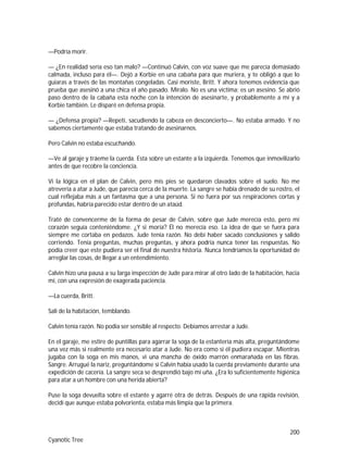 200
Cyanotic Tree
—Podría morir.
— ¿En realidad sería eso tan malo? —Continuó Calvin, con voz suave que me parecía demasiado
calmada, incluso para él—. Dejó a Korbie en una cabaña para que muriera, y te obligó a que lo
guiaras a través de las montañas congeladas. Casi moriste, Britt. Y ahora tenemos evidencia que
prueba que asesinó a una chica el año pasado. Míralo. No es una víctima; es un asesino. Se abrió
paso dentro de la cabaña esta noche con la intención de asesinarte, y probablemente a mí y a
Korbie también. Le disparé en defensa propia.
— ¿Defensa propia? —Repetí, sacudiendo la cabeza en desconcierto—. No estaba armado. Y no
sabemos ciertamente que estaba tratando de asesinarnos.
Pero Calvin no estaba escuchando.
—Ve al garaje y tráeme la cuerda. Esta sobre un estante a la izquierda. Tenemos que inmovilizarlo
antes de que recobre la conciencia.
Vi la lógica en el plan de Calvin, pero mis pies se quedaron clavados sobre el suelo. No me
atrevería a atar a Jude, que parecía cerca de la muerte. La sangre se había drenado de su rostro, el
cual reflejaba más a un fantasma que a una persona. Si no fuera por sus respiraciones cortas y
profundas, habría parecido estar dentro de un ataúd.
Traté de convencerme de la forma de pesar de Calvin, sobre que Jude merecía esto, pero mi
corazón seguía conteniéndome. ¿Y si moría? Él no merecía eso. La idea de que se fuera para
siempre me cortaba en pedazos. Jude tenía razón. No debí haber sacado conclusiones y salido
corriendo. Tenía preguntas, muchas preguntas, y ahora podría nunca tener las respuestas. No
podía creer que este pudiera ser el final de nuestra historia. Nunca tendríamos la oportunidad de
arreglar las cosas, de llegar a un entendimiento.
Calvin hizo una pausa a su larga inspección de Jude para mirar al otro lado de la habitación, hacia
mí, con una expresión de exagerada paciencia.
—La cuerda, Britt.
Salí de la habitación, temblando.
Calvin tenía razón. No podía ser sensible al respecto. Debíamos arrestar a Jude.
En el garaje, me estire de puntillas para agarrar la soga de la estantería más alta, preguntándome
una vez más si realmente era necesario atar a Jude. No era como si él pudiera escapar. Mientras
jugaba con la soga en mis manos, vi una mancha de óxido marrón enmarañada en las fibras.
Sangre. Arrugué la nariz, preguntándome si Calvin había usado la cuerda previamente durante una
expedición de cacería. La sangre seca se desprendió bajo mi uña. ¿Era lo suficientemente higiénica
para atar a un hombre con una herida abierta?
Puse la soga devuelta sobre el estante y agarré otra de detrás. Después de una rápida revisión,
decidí que aunque estaba polvorienta, estaba más limpia que la primera.
 