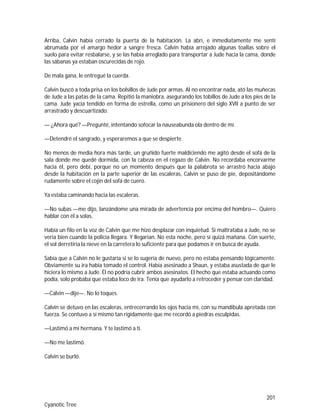 201
Cyanotic Tree
Arriba, Calvin había cerrado la puerta de la habitación. La abrí, e inmediatamente me sentí
abrumada por el amargo hedor a sangre fresca. Calvin había arrojado algunas toallas sobre el
suelo para evitar resbalarse, y se las había arreglado para transportar a Jude hacia la cama, donde
las sábanas ya estaban oscurecidas de rojo.
De mala gana, le entregué la cuerda.
Calvin buscó a toda prisa en los bolsillos de Jude por armas. Al no encontrar nada, ató las muñecas
de Jude a las patas de la cama. Repitió la maniobra, asegurando los tobillos de Jude a los pies de la
cama. Jude yacía tendido en forma de estrella, como un prisionero del siglo XVII a punto de ser
arrastrado y descuartizado.
— ¿Ahora qué? —Pregunté, intentando sofocar la nauseabunda ola dentro de mí.
—Detendré el sangrado, y esperaremos a que se despierte.
No menos de media hora más tarde, un gruñido fuerte maldiciendo me agitó desde el sofá de la
sala donde me quedé dormida, con la cabeza en el regazo de Calvin. No recordaba encorvarme
hacia él, pero debí, porque no un momento después que la palabrota se arrastró hacia abajo
desde la habitación en la parte superior de las escaleras, Calvin se puso de pie, depositándome
rudamente sobre el cojín del sofá de cuero.
Ya estaba caminando hacia las escaleras.
—No subas —me dijo, lanzándome una mirada de advertencia por encima del hombro—. Quiero
hablar con él a solas.
Había un filo en la voz de Calvin que me hizo desplazar con inquietud. Si maltrataba a Jude, no se
vería bien cuando la policía llegara. Y llegarían. No esta noche, pero sí quizá mañana. Con suerte,
el sol derretiría la nieve en la carretera lo suficiente para que podamos ir en busca de ayuda.
Sabía que a Calvin no le gustaría si se lo sugería de nuevo, pero no estaba pensando lógicamente.
Obviamente su ira había tomado el control. Había asesinado a Shaun, y estaba asustada de que le
hiciera lo mismo a Jude. Él no podría cubrir ambos asesinatos. El hecho que estaba actuando como
podía, solo probaba que estaba loco de ira. Tenía que ayudarlo a retroceder y pensar con claridad.
—Calvin —dije—. No lo toques.
Calvin se detuvo en las escaleras, entrecerrando los ojos hacia mí, con su mandíbula apretada con
fuerza. Se contuvo a sí mismo tan rígidamente que me recordó a piedras esculpidas.
—Lastimó a mi hermana. Y te lastimó a ti.
—No me lastimó.
Calvin se burló.
 