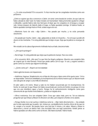 202
Cyanotic Tree
— ¿Te estás escuchando? Él te secuestró. Te hizo marchar por las congeladas montañas como una
prisionera.
¿Cómo se supone que iba a convencer a Calvin, sin sonar como lavada de cerebro, de que Jude me
había salvado la vida? Jude me había tratado con humanidad. Había prometido ayudarme a llegar
a Idlewilde, cuando habría sido más fácil para él dejar que me congelara en el bosque y escapar
solo. Incluso después de haberle dado el mapa, se había quedado conmigo. Si hubiera huido, se
habría quedado conmigo hasta el final, estaba segura de eso.
—Mantente fuera de esto —dijo Calvin—. Has pasado por mucho, y no estás pensando
claramente.
—He pasado por mucho, Calvin —dije, golpeando un dedo en mi pecho—. Yo sé lo que sucedió ahí
afuera en las montañas. Y te estoy pidiendo que lo dejes en paz. Deja que la policía se encargue de
él.
Me estudió con la cabeza ligeramente inclinada hacia un lado, desconcertado.
— ¿Por qué lo proteges?
—No lo hago. Te estoy pidiendo que dejes que la policía lo maneje. Para eso están.
—Él te secuestró, Britt. ¿Me oyes? Lo que hizo fue ilegal y peligroso. Muestra una completa falta
de respeto por la vida humana. Pensó que podía salirse con la suya. Te usó, y seguirá usando a
gente como tú a menos que alguien lo detenga.
— ¿Gente como yo? —Repetí con incredulidad.
Calvin agitó los brazos con impaciencia.
—Indefensa. Ingenua. Simplemente eres el tipo de chica que a tipos como él les gusta cazar. Y él es
un depredador. Detecta la debilidad y la incompetencia de la misma manera que un tiburón huele
una sola gota de sangre a una milla de distancia.
El calor subió a mi rostro. Shaun y Jude no me habían secuestrado por mi incompetencia. De
hecho, la razón por la que Shaun me había secuestrado por encima de Korbie era porque él creía
que era una mochilera capaz y fuerte. Porque fui lo suficientemente inteligente como para
convencerlo de que Korbie tenía diabetes, y debía ser dejada atrás.
—Ofrecí resistencia. Eres tan estúpido Calvin. Crees que sabes todo, pero no. Tal vez deberías
preguntar por qué Shaun y Mason me llevaron con ellos, pero dejaron a Korbie en la cabaña.
—Porque Korbie no es tan sumisa e indefensa como tú. —Dijo Calvin directamente—. Has andado
por la vida esperando que tu padre, Ian, incluso yo, y probablemente muchos chicos de los que no
sé, vengan a tu rescate. No puedes hacer una cosa por ti misma, y lo sabes. Mason y Shaun te
observaron y vieron un blanco fácil. Una incrédula niña con baja autoestima. Korbie jamás se
habría quedado con ellos tanto como tú hiciste. Ella habría luchado. Habría huido.
 