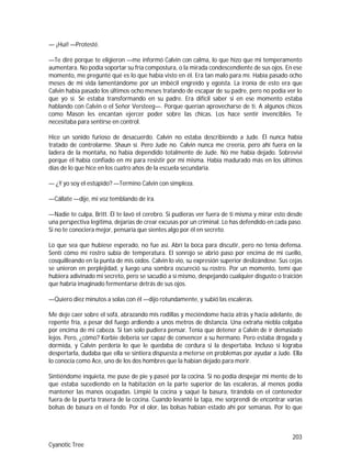 203
Cyanotic Tree
— ¡Huí! —Protesté.
—Te diré porque te eligieron —me informó Calvin con calma, lo que hizo que mi temperamento
aumentara. No podía soportar su fría compostura, o la mirada condescendiente de sus ojos. En ese
momento, me pregunté qué es lo que había visto en él. Era tan malo para mí. Había pasado ocho
meses de mi vida lamentándome por un imbécil engreído y egoísta. La ironía de esto era que
Calvin había pasado los últimos ocho meses tratando de escapar de su padre, pero no podía ver lo
que yo sí. Se estaba transformando en su padre. Era difícil saber si en ese momento estaba
hablando con Calvin o el Señor Versteeg—. Porque querían aprovecharse de ti. A algunos chicos
como Mason les encantan ejercer poder sobre las chicas. Los hace sentir invencibles. Te
necesitaba para sentirse en control.
Hice un sonido furioso de desacuerdo. Calvin no estaba describiendo a Jude. Él nunca había
tratado de controlarme. Shaun sí. Pero Jude no. Calvin nunca me creería, pero ahí fuera en la
ladera de la montaña, no había dependido totalmente de Jude. No me había dejado. Sobreviví
porque él había confiado en mí para resistir por mí misma. Había madurado más en los últimos
días de lo que hice en los cuatro años de la escuela secundaria.
— ¿Y yo soy el estúpido? —Termino Calvin con simpleza.
—Cállate —dije, mi voz temblando de ira.
—Nadie te culpa, Britt. Él te lavó el cerebro. Si pudieras ver fuera de ti misma y mirar esto desde
una perspectiva legitima, dejarías de crear excusas por un criminal. Lo has defendido en cada paso.
Si no te conociera mejor, pensaría que sientes algo por él en secreto.
Lo que sea que hubiese esperado, no fue así. Abrí la boca para discutir, pero no tenía defensa.
Sentí cómo mi rostro subía de temperatura. El sonrojo se abrió paso por encima de mi cuello,
cosquilleando en la punta de mis oídos. Calvin lo vio, su expresión superior deslizándose. Sus cejas
se unieron en perplejidad, y luego una sombra oscureció su rostro. Por un momento, temí que
hubiera adivinado mi secreto, pero se sacudió a sí mismo, despejando cualquier disgusto o traición
que habría imaginado fermentarse detrás de sus ojos.
—Quiero diez minutos a solas con él —dijo rotundamente, y subió las escaleras.
Me deje caer sobre el sofá, abrazando mis rodillas y meciéndome hacia atrás y hacia adelante, de
repente fría, a pesar del fuego ardiendo a unos metros de distancia. Una extraña niebla colgaba
por encima de mi cabeza. Si tan solo pudiera pensar. Tenía que detener a Calvin de ir demasiado
lejos. Pero, ¿cómo? Korbie debería ser capaz de convencer a su hermano. Pero estaba drogada y
dormida, y Calvin perdería lo que le quedaba de cordura si la despertaba. Incluso si lograba
despertarla, dudaba que ella se sintiera dispuesta a meterse en problemas por ayudar a Jude. Ella
lo conocía como Ace, uno de los dos hombres que la habían dejado para morir.
Sintiéndome inquieta, me puse de pie y paseé por la cocina. Si no podía despejar mi mente de lo
que estaba sucediendo en la habitación en la parte superior de las escaleras, al menos podía
mantener las manos ocupadas. Limpié la cocina y saqué la basura, tirándola en el contenedor
fuera de la puerta trasera de la cocina. Cuando levanté la tapa, me sorprendí de encontrar varias
bolsas de basura en el fondo. Por el olor, las bolsas habían estado ahí por semanas. Por lo que
 