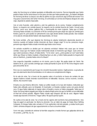 204
Cyanotic Tree
sabía, los Veersteg no se habían quedado en Idlewilde este invierno. Parecía imposible que Calvin
pudiera haber hecho tanta basura en los pares de días que había pasado aquí. ¿Se habían olvidado
los Versterg de llevar su basura con ellos la última vez que estuvieron aquí al final del verano? Era
muy poco característico del Señor Versterg. Él contrataba un servicio de limpieza después de cada
viaje, dejando la cabaña impecable.
Con el ceño fruncido, volví adentro y abrí los gabinetes de la cocina. Estaban completamente
llenos. La mayoría con comida basura, la mayoría con la comida favorita de Calvin. Cereal Lucky
Charms, carne seca, donas, galletas Ritz, y mantequilla de maní crujiente. Sabía que el Señor
Versteeg había enviado a su asistente el fin de semana previo para dejar las cajas de comida para
Korbie y para mí, pero podía ver plenamente esas cajas desde donde estaba parada. Aún estaban
en la sala de entrada donde habían sido depositadas, sin tocar.
No tenía sentido. ¿Por qué dejarían los Versteeg la cabaña totalmente abastecida durante el
invierno cuando no habían tenido intención de hacer ningún viaje? Si no los conociera mejor,
pensaría que alguien había estado viviendo aquí todos estos meses.
Un extraño escalofrío se deslizó por mi columna vertebral. Habían más cosas que no tenían
sentido. Cosas que me habían estado molestando desde el momento que llegué. Justo antes de
que Calvin asesinara a Shaun, él había dicho: “Te he visto,” pero, ¿cómo podía ser eso? Jude había
dicho que Shaun se había mudado a Wyoming hace un año, y Calvin había pasado la mayoría del
año en Stanford. ¿Cuándo había visto él a Shaun?
Una sospecha imposible revoloteó en mi mente, pero la alejé. No podía dudar de Calvin. No
dudaría de él. ¿Qué sucedía conmigo que estaba pensando lo peor de él? No tenía ninguna razón
para desconfiar de él.
Pero eso era exactamente por lo que me encontré buscando razones. Explicaciones. La prueba de
que esta alarmante idea fermentándose en mi cabeza era completamente ilógica.
En la sala de estar, fui a través de los papeles sobre el escritorio en busca de señales de que
alguien hubiera estado viviendo recientemente en Idlewilde: facturas, correo reciente, revistas,
diarios. No encontré nada.
El baño era una historia diferente. Había un anillo rosado en la taza del inodoro, indicando que
había sido utilizado, pero no limpiado. El mostrador y el lavabo estaban sucios con pasta dental
seca. El agua había salpicado el espejo sobre el lavabo y nunca se había enjuagado. Sabía que el
Señor Versteeg habría pagado para dejar la cabaña limpia antes de que la familia cerrara Idlewilde
al final del verano pasado. Alguien había estado aquí después del día de aseo. Alguien había
estado aquí durante el invierno. Tragué saliva. No quería pensar quién.
De vuelva en la sala de estar, fui a través de los cajones del escritorio más profundamente. Una
hoja de papel en particular me llamo la atención. Era un talón de pago de Snake River Rafting
Company. El cheque había sido cortado el 15 de septiembre del año pasado, y estaba hecho para
Calvin, semanas después de que supuestamente se fuera a la universidad.
Cerré mis ojos, tratando de ordenar la horrible sospecha a medio formar que golpeaba detrás de
mi cerebro. ¿Cal? No, no, no.
 