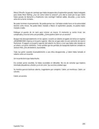 205
Cyanotic Tree
Macie O'Keeffe, la guía de canotaje que había desaparecido el septiembre pasado, había trabajado
para Snake River Rafting. ¿Fue así como Calvin la conoció? ¿Era ella la razón por la que Calvin
había parado de llamarme y finalmente roto conmigo? Habrían salido, discutido, y una noche
antes de su turno, la había…
No pude terminar el pensamiento. No podía pensar eso. Cal había estado fuera en la universidad
durante ocho meses. No podía haber matado a Macie el septiembre pasado, no podría haber
matado a nadie.
Pellizqué el puente de mi nariz para retener un mareo. El momento se sentía irreal, tan
complicado y visceral como una pesadilla. ¿Cómo podría Calvin ser un asesino?
Busqué más desesperadamente en los cajones. Levanté un volante arrugado con letras en negritas
¡DESAPARECIDA! impresa en la parte superior. Alisé las arrugas sobre la cara sonriente de Lauren
Huntsman. El agujero en la parte superior del volante me llevó a creer que había sido clavado en
un árbol o un poste telefónico. Tenía sentido que los partidos de búsqueda hubieran cardado en
Jackson Hole, y los alrededores, buscándola.
Toda esa gente cazando incansablemente a una chica desaparecida, y Calvin había tomado el
volante como un recuerdo.
Un recuerdo de lo que había hecho.
Era verdad, pensé aturdida. Se había escondido en Idlewilde. No era de extrañar que hubiera
intentado disuadirnos a Korbie y a mí de venir. Sus secretos estaban aquí.
Su mentira pareció bostezar abierta, tragándome por completo. Calvin, un mentiroso. Calvin, un
extraño.
Calvin, un asesino.
 