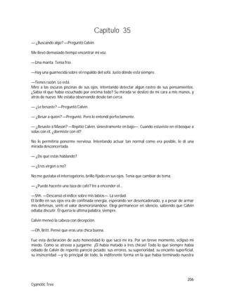 206
Cyanotic Tree
Capítulo 35
— ¿Buscando algo? —Preguntó Calvin.
Me llevó demasiado tiempo encontrar mi voz.
—Una manta. Tenía frío.
—Hay una guarnecida sobre el respaldo del sofá. Justo dónde está siempre.
—Tienes razón. Lo está.
Miré a las oscuras piscinas de sus ojos, intentando detectar algún rastro de sus pensamientos.
¿Sabía él que había escuchado por encima todo? Su mirada se deslizó de mi cara a mis manos, y
atrás de nuevo. Me estaba observando desde tan cerca.
— ¿Le besaste? —Preguntó Calvin.
— ¿Besar a quién? —Pregunté. Pero le entendí perfectamente.
— ¿Besaste a Mason? —Repitió Calvin, siniestramente en bajo—. Cuando estuviste en el bosque a
solas con él, ¿dormiste con él?
No le permitiría ponerme nerviosa. Intentando actuar tan normal como era posible, le di una
mirada desconcertada.
— ¿De qué estás hablando?
— ¿Eres virgen o no?
No me gustaba el interrogatorio, brillo fijado en sus ojos. Tenía que cambiar de tema.
— ¿Puedo hacerte una taza de café? Iré a encender el...
—Shh. —Descansó el índice sobre mis labios—. La verdad.
El brillo en sus ojos era de confinada energía, esperando ser desencadenado, y a pesar de armar
mis defensas, sentí el valor desmoronándose. Elegí permanecer en silencio, sabiendo que Calvin
odiaba discutir. Él quería la última palabra, siempre.
Calvin meneó la cabeza con decepción.
—Oh, Britt. Pensé que eras una chica buena.
Fue esta declaración de auto honestidad lo que sacó mi ira. Por un breve momento, eclipsó mi
miedo. Como se atrevía a juzgarme. ¡Él había matado a tres chicas! Todo lo que siempre había
odiado de Calvin de repente pareció pesado: sus errores, su superioridad, su encanto superficial,
su insinceridad —y lo principal de todo, la indiferente forma en la que había terminado nuestra
 