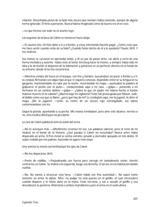 207
Cyanotic Tree
relación. Disturbadas pistas de su lado más oscuro que siempre había conocido, aunque de alguna
forma ignorado. Él hirió a personas. Nunca habría imaginado cómo de bueno era él en esto.
—Lo que hiciese con Jude no es asunto tuyo.
Las esquinas de la boca de Calvin se movieron hacia abajo.
—Es asunto mío. Os hizo daño a ti y a Korbie, y estoy intentando hacerle pagar. ¿Cómo crees que
me hace sentir cuando estás de su lado? ¿Cuándo fuiste detrás de él y le ayudaste? Duele, Britt. Y
me molesta.
Sus manos se curvaron en apretadas bolas, y di un par de pasos atrás. Las abrió y cerró de una
forma metódica y ausente. Había visto al Señor Versteeg hacer lo mismo, y siempre había sido mi
idea y la de Korbie el alejarnos de la habitación y juntarnos en un perfecto silencio en el fondo de
su armario, donde él no nos encontraría.
—Mientras estaba ahí fuera en el bosque, con frío y hambre, buscándoos sin parar a Korbie y a ti,
tú estabas flirteando con algún tipo al que ni siquiera conocías, dejándole enterrar su lengua en tu
garganta, manteniéndole en calor por la noche, mostrándole mí mapa —puntualizó la palabra al
golpearse el pecho con el puño—, conduciéndole aquí a mí casa, —golpe—, poniendo a mí
hermana en un camino dañino —golpe—. ¿Sabes lo que mi padre me habría hecho si Korbie
hubiese muerto en la cabaña? ¿Muerta bajo mí vigilancia? Estás tan preocupada por Mason, Jude,
al diablo como sea que se llame, ¿pero qué hay de mí? Le condujiste aquí, me la jugaste, le diste el
mapa. ¡Me la jugaste! —Gritó, su rostro de un oscuro rojo estrangulado, sus labios
contorneándose con ira.
Saqué la pistola, apuntando a su pecho. Mis manos temblaban, pero ante este alcance, nervios o
no, él lo tendría difícil para no percibirlo.
La cara de Calvin palideció ante la visión del arma.
—No te acerques más. —difícilmente reconocí mi voz. Las palabras salieron, pero el resto de mi
titubeó en el borde de la historia. ¿Qué pasaba si Calvin no escuchaba? Nunca antes había
disparado un arma. El frío metal se sentía extraño, pesado y aterrador apoyado en mis dedos. El
sudor resbaló por mis palmas, haciendo mi agarre más torpe.
Una sonrisa se movió con lentitud por los ojos de Calvin.
—No me dispararías, Britt.
—Ponte de rodillas. —Parpadeando con fuerza para corregir mi tambaleante visión, intenté
centrarme en Calvin. Se inclinó a la izquierda, luego a la derecha. O tal vez era la habitación dando
vueltas.
—No. No vamos a atravesar esta farsa. —Calvin habló con fina autoridad—. No sabes cómo
sostener un arma, lo dijiste. Mira –tu pulgar no está puesto en el gatillo, el cual retrocederá
cuando dispares y te harás daño en la mano. Estás nerviosa, y vas a sacudir el gatillo y eso
descolocará tu puntería. Ahórranos a ambos el problema y pon el arma en el suelo ahora.
 