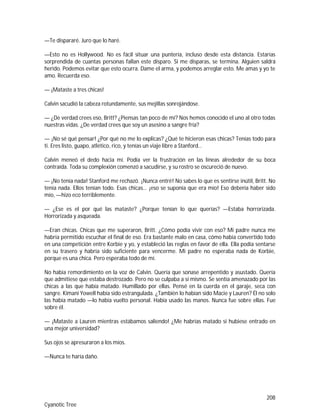 208
Cyanotic Tree
—Te dispararé. Juro que lo haré.
—Esto no es Hollywood. No es fácil situar una puntería, incluso desde esta distancia. Estarías
sorprendida de cuantas personas fallan este disparo. Si me disparas, se termina. Alguien saldrá
herido. Podemos evitar que esto ocurra. Dame el arma, y podemos arreglar esto. Me amas y yo te
amo. Recuerda eso.
— ¡Mataste a tres chicas!
Calvin sacudió la cabeza rotundamente, sus mejillas sonrojándose.
— ¿De verdad crees eso, Britt? ¿Piensas tan poco de mí? Nos hemos conocido el uno al otro todas
nuestras vidas. ¿De verdad crees que soy un asesino a sangre fría?
— ¡No sé qué pensar! ¿Por qué no me lo explicas? ¿Qué te hicieron esas chicas? Tenías todo para
ti. Eres listo, guapo, atlético, rico, y tenías un viaje libre a Stanford…
Calvin meneó el dedo hacia mí. Podía ver la frustración en las líneas alrededor de su boca
contraída. Toda su complexión comenzó a sacudirse, y su rostro se oscureció de nuevo.
— ¡No tenía nada! Stanford me rechazó. ¡Nunca entré! No sabes lo que es sentirse inútil, Britt. No
tenía nada. Ellos tenían todo. Esas chicas… ¡eso se suponía que era mío! Eso debería haber sido
mío, —hizo eco terriblemente.
— ¿Ese es el por qué las mataste? ¿Porque tenían lo que querías? —Estaba horrorizada.
Horrorizada y asqueada.
—Eran chicas. Chicas que me superaron, Britt. ¿Cómo podía vivir con eso? Mi padre nunca me
habría permitido escuchar el final de eso. Era bastante malo en casa, cómo había convertido todo
en una competición entre Korbie y yo, y estableció las reglas en favor de ella. Ella podía sentarse
en su trasero y habría sido suficiente para vencerme. Mi padre no esperaba nada de Korbie,
porque es una chica. Pero esperaba todo de mí.
No había remordimiento en la voz de Calvin. Quería que sonase arrepentido y asustado. Quería
que admitiese que estaba destrozado. Pero no se culpaba a sí mismo. Se sentía amenazado por las
chicas a las que había matado. Humillado por ellas. Pensé en la cuerda en el garaje, seca con
sangre. Kimani Yowell había sido estrangulada. ¿También lo habían sido Macie y Lauren? Él no solo
las había matado —lo había vuelto personal. Había usado las manos. Nunca fue sobre ellas. Fue
sobre él.
— ¡Mataste a Lauren mientras estábamos saliendo! ¿Me habrías matado si hubiese entrado en
una mejor universidad?
Sus ojos se apresuraron a los míos.
—Nunca te haría daño.
 