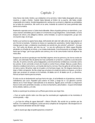 20
Cyanotic Tree
Capítulo 2
Unas horas más tarde, Korbie y yo estábamos en la carretera. Calvin había despegado antes que
nosotras, y culpé a Korbie. Cuando había llamado al timbre de su puerta, ella había estado
empacando otra maleta, tirando lánguidamente camisas de su armario y eligiendo sus pintalabios
de su bolsa de cosméticos. Me senté en la cama, tratando de acelerar las cosas poniendo todo
dentro de la maleta.
Realmente esperaba vencer a Calvin hasta Idlewilde. Ahora él pediría primero un dormitorio, y sus
cosas estarían extendidas por la cabina en el momento en que llegáramos. Conociéndolo, cerraría
después de entrar y nos obligaría a llamar, como invitadas. Lo cual era exasperante, ya que este
era nuestro viaje, no el suyo.
Korbie y yo tuvimos la capota hacia abajo, disfrutando del calor del valle antes de que golpeara el
aire frío de la montaña. Teníamos la música en reproducción automática. Korbie había hecho un
mixtape para el viaje, y estábamos escuchando esa canción de ¿los setenta? ¿ochenta? —Esa que
era, “Get outta my dreams, get into my car.” La cara de suficiencia de Calvin seguía flotando
alrededor en el fondo de mi mente, y me estaba molestando. Creía firmemente en el adagio “Falso
hasta que lo haga,” por lo que plasmé una sonrisa y me reí de como Korbie trató de alcanzar las
notas altas.
Después de una breve parada por más Red Bull, dejamos atrás los potreros y las tierras verdes de
cultivo, con ordenadas filas de plantas de maíz zumbando en un borrón, y subimos a una elevación
más alta. El camino estrecho, pinos lodgepole6 y estremecimientos temblorosos creciendo contra
las cunetas. El aire corriendo a través de mi pelo se sentía fresco y limpio. Blancas y azules flores
silvestres estallaron de la tierra, y el mundo olía fuerte y terroso. Puse las gafas de sol más altas en
mi nariz y sonreí. Mi primer viaje sin mi padre o mi hermano mayor, Ian. De ninguna manera iba a
dejar a Calvin estropearlo. No iba a dejar que arruinara mi estado de ánimo en el paseo, y no iba a
dejar que arruinara mi semana en la montaña. Al diablo con él. Al diablo con él, y a divertirse.
Parecía un buen mantra para la semana.
El cielo era de un deslumbrante azul que hería mis ojos, el sol brillando en el parabrisas, mientras
rodeábamos una curva. Parpadeé para aclarar mi visión, y luego los vi. Los glaciares cuernos
blancos de la Teton Range7 sobresaliendo en la distancia. Agudos picos verticales se dispararon
hacia el cielo como pirámides nevadas. La vista era fascinante y abrumadora —la pura inmensidad
de los árboles, laderas, y el cielo.
Korbie se asomó por la ventana con su iPhone para tomar una mejor foto.
—Tuve un sueño anoche sobre esa chica que fue asesinada por vagabundos en las montañas el
verano pasado, —dijo.
— ¿La Guía de rafting de aguas blancas8? —Macie O'Keeffe. Me acordé de su nombre por las
noticias. Era realmente inteligente y tenía una beca completa de Georgetown. Ella desapareció en
algún momento alrededor del Día del Trabajo.
—¿No te asusta que algo así podría pasarnos a nosotros?
 