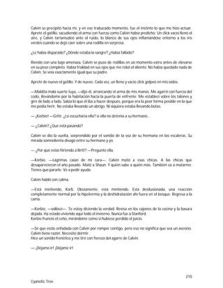 210
Cyanotic Tree
Calvin se precipitó hacia mí, y en ese trabucado momento, fue el instinto lo que me hizo actuar.
Apreté el gatillo, sacudiendo el arma con fuerza como Calvin había predicho. Un click vacío llenó el
aire, y Calvin tartamudeó ante el ruido, lo blanco de sus ojos inflamándose entorno a los iris
verdes cuando se dejó caer sobre una rodilla en sorpresa.
¿Le había disparado? ¿Dónde estaba la sangre? ¿Había fallado?
Riendo con una baja amenaza, Calvin se puso de rodillas en un momento extra antes de elevarse
en su peso completo. Había frialdad en sus ojos que me robó el aliento. No había quedado nada de
Calvin. Se veía exactamente igual que su padre.
Apreté de nuevo el gatillo. Y de nuevo. Cada vez, un lleno y vacío click golpeó en mis oídos.
—Maldita mala suerte tuya, —dijo él, arrancando el arma de mis manos. Me agarró con fuerza del
codo, llevándome por la habitación hacia la puerta de enfrente. Me establecí sobre los talones y
giré de lado a lado. Sabía lo que él iba a hacer después, porque era la peor forma posible en la que
me podía herir. No estaba llevando un abrigo. Ni siquiera estaba llevando botas.
— ¡Korbie! —Grité. ¿Lo escucharía ella? si ella no detenía a su hermano…
— ¿Calvin? ¿Qué está pasando?
Calvin se dio la vuelta, sorprendido por el sonido de la voz de su hermana en las escaleras. Su
mirada somnolienta divagó entre su hermano y yo.
— ¿Por qué estás hiriendo a Britt? —Preguntó ella.
—Korbie. —Lágrimas caían de mi cara—. Calvin mató a esas chicas. A las chicas que
desaparecieron el año pasado. Mató a Shaun. Y quien sabe a quién más. También va a matarme.
Tienes que pararle. Ve a pedir ayuda.
Calvin habló con calma.
—Está mintiendo, Korb. Obviamente, está mintiendo. Está desilusionada, una reacción
completamente normal por la hipotermia y la deshidratación ahí fuera en el bosque. Regresa a la
cama.
—Korbie, —sollocé—. Te estoy diciendo la verdad. Revisa en los cajones de la cocina y la basura
dejada. Ha estado viviendo aquí todo el invierno. Nunca fue a Stanford.
Korbie frunció el ceño, mirándome como si hubiese perdido el juicio.
—Sé que estás enfadada con Calvin por romper contigo, pero eso no significa que sea un asesino.
Calvin tiene razón. Necesito dormir.
Hice un sonido frenético y me tiré con fiereza del agarre de Calvin.
— ¡Déjame ir! ¡Déjame ir!
 