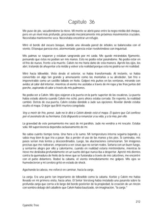 212
Cyanotic Tree
Capítulo 36
Me puse de pie, sacudiéndome la nieve. Mi mente se abrió paso entre la negra niebla del choque,
pero en un nivel más profundo, procesando mecánicamente mis próximos movimientos cruciales.
Necesitaba mantenerme seca. Necesitaba encontrar un refugio.
Miré el borde del oscuro bosque, donde una elevada pared de árboles se balanceaba con el
viento. El bosque parecía vivo, atormentado; parecía estar revolviéndose con inquietud.
Mis palmas se rasparon y estaban sangrando por mi caída. Me quedé mirándolas fijamente,
pensando que éstas no podían ser mis manos. Esto no podía estar pasándome. No podía estar en
el frío de nuevo, frente a la muerte. Calvin no me haría daño de esta manera. Apreté los ojos, los
abrí, tratando de ahuyentar a la niebla y volver a la realidad porque esta no podría ser mi realidad.
Miré hacia Idlewilde. Visto desde el exterior, se había transformado. Al instante, se había
convertido en algo tan grande y amenazante como las montañas a su alrededor, tan frío e
impenetrable como un castillo tallado en hielo. Golpeé mis puños en las ventanas, mirando con
avidez al calor del interior, mientras el viento me azotaba a través de mi ropa y las frías juntas del
porche, aspirando el calor a través de mis pulmones.
No podía ver a Calvin. Mis ojos viajaron a la puerta en la parte superior de las escaleras. La puerta
había estado abierta cuando Calvin me echó, pero ahora estaba cerrada. De repente, la realidad
cambió. Detrás de esa puerta, Calvin estaba dándole a Jude sus opciones: Revelar donde estaba
oculto el mapa. O dejar que Britt muriera congelada.
Voy a morir de frío, pensé. Jude no le dirá a Calvin donde está el mapa. Él quiere que Cal confiese
por el asesinato de su hermana. Está dispuesto a renunciar a su vida, y a la mía, por ello.
La gravedad de este pensamiento me sacó de mi parálisis. Jude no vendría a mi rescate. Estaba
sola. Mi supervivencia dependía exclusivamente de mí.
No sabía cuánto tiempo tenía. Una hora a lo sumo. Mi temperatura interna seguiría bajando, y
sabía muy bien lo que iría a pasar. Iba a perder el uso de las manos y los pies. Si caminaba, mis
pasos serían más lentos y descoordinados. Luego, las alucinaciones comenzarían. Sin imágenes
precisas que me rodearan, empezaría a ver cosas que no serían reales. Soñaría con un buen fuego,
y sentarme alegre por ello y calentarme, cuando en realidad estaría mintiéndome, mientras la
nieve me deslizaba profundamente en un sueño del que nunca iba a despertar. Apreté mis dientes
contra la quemadura de hielo de la nieve que se fusionaba a través de mis calcetines, me encontré
con el patio delantero. Rodeé la cabaña, el viento inmediatamente me golpeó. Mis ojos se
humedecieron y mi cerebro gritó en estado de shock.
Agachando la cabeza, me esforcé en caminar, hacia la zanja.
La zanja. Era una parte tan importante de Idlewilde como la cabaña. Korbie y Calvin me había
llevado en mi primera visita, hacía años. El Señor Versteeg había instalado una pasarela sobre la
profunda zanja que corría a lo largo del borde posterior de la propiedad, la creación de un rincón
con sombra debajo del caballete que Calvin había bautizado, sin imaginación, "la zanja."
 