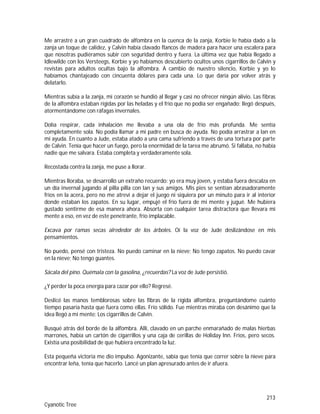 213
Cyanotic Tree
Me arrastré a un gran cuadrado de alfombra en la cuenca de la zanja, Korbie le había dado a la
zanja un toque de calidez, y Calvin había clavado flancos de madera para hacer una escalera para
que nosotras pudiéramos subir con seguridad dentro y fuera. La última vez que había llegado a
Idlewilde con los Versteegs, Korbie y yo habíamos descubierto ocultos unos cigarrillos de Calvin y
revistas para adultos ocultas bajo la alfombra. A cambio de nuestro silencio, Korbie y yo lo
habíamos chantajeado con cincuenta dólares para cada una. Lo que daría por volver atrás y
delatarlo.
Mientras subía a la zanja, mi corazón se hundió al llegar y casi no ofrecer ningún alivio. Las fibras
de la alfombra estaban rígidas por las heladas y el frío que no podía ser engañado; llegó después,
atormentándome con ráfagas invernales.
Dolía respirar, cada inhalación me llevaba a una ola de frío más profunda. Me sentía
completamente sola. No podía llamar a mi padre en busca de ayuda. No podía arrastrar a Ian en
mi ayuda. En cuanto a Jude, estaba atado a una cama sufriendo a través de una tortura por parte
de Calvin. Tenía que hacer un fuego, pero la enormidad de la tarea me abrumó. Si fallaba, no había
nadie que me salvara. Estaba completa y verdaderamente sola.
Recostada contra la zanja, me puse a llorar.
Mientras lloraba, se desarrolló un extraño recuerdo: yo era muy joven, y estaba fuera descalza en
un día invernal jugando al pilla pilla con Ian y sus amigos. Mis pies se sentían abrasadoramente
fríos en la acera, pero no me atreví a dejar el juego ni siquiera por un minuto para ir al interior
donde estaban los zapatos. En su lugar, empujé el frío fuera de mi mente y jugué. Me hubiera
gustado sentirme de esa manera ahora. Absorta con cualquier tarea distractora que llevara mi
mente a eso, en vez de este penetrante, frío implacable.
Excava por ramas secas alrededor de los árboles. Oí la voz de Jude deslizándose en mis
pensamientos.
No puedo, pensé con tristeza. No puedo caminar en la nieve; No tengo zapatos. No puedo cavar
en la nieve; No tengo guantes.
Sácala del pino. Quémala con la gasolina, ¿recuerdas? La voz de Jude persistió.
¿Y perder la poca energía para cazar por ello? Regresé.
Deslicé las manos temblorosas sobre las fibras de la rígida alfombra, preguntándome cuánto
tiempo pasaría hasta que fuera como ellas. Frío sólido. Fue mientras miraba con desánimo que la
idea llegó a mi mente: Los cigarrillos de Calvin.
Busqué atrás del borde de la alfombra. Allí, clavado en un parche enmarañado de malas hierbas
marrones, había un cartón de cigarrillos y una caja de cerillas de Holiday Inn. Fríos, pero secos.
Existía una posibilidad de que hubiera encontrado la luz.
Esta pequeña victoria me dio impulso. Agonizante, sabía que tenía que correr sobre la nieve para
encontrar leña, tenía que hacerlo. Lancé un plan apresurado antes de ir afuera.
 