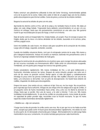 214
Cyanotic Tree
Podría construir una plataforma utilizando la leña del Señor Versteeg, manteniéndola apilada
cerca de la puerta de la cocina. Había visto caído el nido de un pájaro bajo uno de los árboles;
podría descomponerse para formar astillas. Conos de pinos y corteza de los árboles también.
Rasparía la savia de los árboles de pino con mis uñas.
Apretando los dientes contra el frío, salí de la zanja y me tambaleé hacia el viento. Me daba un
golpe con cada ráfaga helada. Tropezando hacia adelante concentrándome en un pie a la vez,
construí mi enfoque, hasta que mis pensamientos consistieron en una sola cosa: Me gustaría
reunir lo que necesitaba para un poco de fuego, o morir en el intento.
Dejé de luchar contra el insoportable frío. Estaba helada, y lo acepté. Puse mi energía en pasar mis
frágiles dedos por la nieve a la deriva alrededor de los árboles, buscando en la corteza, piñas,
ramitas y agujas secas.
Llené mis bolsillos de cada tesoro, me detuve solo para sacudirme de la sensación de mis dedos.
Luego volví al trabajo, raspando, arañando, cavando.
Cuando mis bolsillos estuvieron llenos, corrí por el estropeado camino de la zanja. Mis manos y
pies trabajaron lentamente. Incluso mi cerebro se mantuvo, batiendo mis pensamientos como si
fueran un engranaje oxidado moviéndose de mala gana.
Sabía que la construcción de una plataforma era el primer paso, pero escoger las piezas adecuadas
de mis recursos rescatados era inmensamente difícil. Podía sentir mi concentración escapando.
Temblando, usé mis puños para empujar los troncos más grandes juntos.
Estaba cansándome rápidamente. Mis manos temblaban de frío, y con gran deliberación y
frustración, intentaba sostener las ramas. Después de varios minutos, preparé con éxito seis o
siete de las ramas en posición vertical. Rompí aparte el nido del pájaro y cuidadosamente
introduje la yesca entre las piernas temblorosas del tipi. Mis nudillos chocaron con uno de los
lados, y la estructura se derrumbó. Con un grito de desesperación, me hundí hacia delante de
rodillas, chupando mis dedos para descongelarlos.
Empecé de nuevo. Una ramita a la vez, enderecé el tipi. Esta vez, me fue mejor. No era perfecto,
pero esperaba que fuera suficiente. Al logro de una chispa entre las solapas de la caja de cerillas, vi
un pequeño rastro de humo moviéndose hacia arriba. Una y otra vez me llamó la atención la
chispa, hasta que se perdió. Hice uno de nuevo, y lo volví a intentar. Y otra vez. Mis manos
temblaban incontrolablemente. Si una de las cerillas no encendía pronto, tenía miedo de perder
mi capacidad de poder prender algo, necesitaba crear la fricción necesaria. Ya que mi mano
izquierda estaba moviéndose demasiado rígidamente.
—Maldita sea —dije con cansancio.
Y luego tuve la idea de prender la cerilla contra una roca. No sé por qué no se me había ocurrido
antes, excepto que podía sentir mi buen juicio desvaneciéndose rápidamente, mis dedos no eran
la única parte de mí demasiado entumecida para trabajar. Afortunadamente la sobrecarga había
mantenido la roca seca. Lentamente, mi cerebro luchaba para procesar cada movimiento.
 