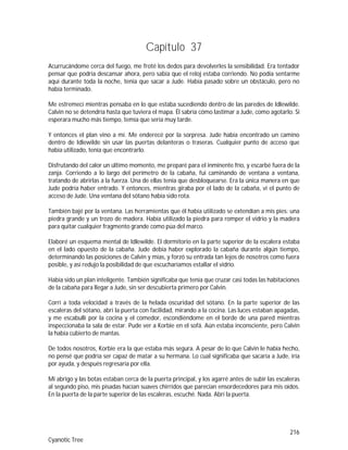 216
Cyanotic Tree
Capítulo 37
Acurrucándome cerca del fuego, me froté los dedos para devolverles la sensibilidad. Era tentador
pensar que podría descansar ahora, pero sabía que el reloj estaba corriendo. No podía sentarme
aquí durante toda la noche, tenía que sacar a Jude. Había pasado sobre un obstáculo, pero no
había terminado.
Me estremecí mientras pensaba en lo que estaba sucediendo dentro de las paredes de Idlewilde.
Calvin no se detendría hasta que tuviera el mapa. Él sabría cómo lastimar a Jude, como agotarlo. Si
esperara mucho más tiempo, temía que sería muy tarde.
Y entonces el plan vino a mí. Me enderecé por la sorpresa. Jude había encontrado un camino
dentro de Idlewilde sin usar las puertas delanteras o traseras. Cualquier punto de acceso que
había utilizado, tenía que encontrarlo.
Disfrutando del calor un último momento, me preparé para el inminente frío, y escarbé fuera de la
zanja. Corriendo a lo largo del perímetro de la cabaña, fui caminando de ventana a ventana,
tratando de abrirlas a la fuerza. Una de ellas tenía que desbloquearse. Era la única manera en que
Jude podría haber entrado. Y entonces, mientras giraba por el lado de la cabaña, vi el punto de
acceso de Jude. Una ventana del sótano había sido rota.
También bajé por la ventana. Las herramientas que él había utilizado se extendían a mis pies: una
piedra grande y un trozo de madera. Había utilizado la piedra para romper el vidrio y la madera
para quitar cualquier fragmento grande como púa del marco.
Elaboré un esquema mental de Idlewilde. El dormitorio en la parte superior de la escalera estaba
en el lado opuesto de la cabaña. Jude debía haber explorado la cabaña durante algún tiempo,
determinando las posiciones de Calvin y mías, y forzó su entrada tan lejos de nosotros como fuera
posible, y así redujo la posibilidad de que escucharíamos estallar el vidrio.
Había sido un plan inteligente. También significaba que tenía que cruzar casi todas las habitaciones
de la cabaña para llegar a Jude, sin ser descubierta primero por Calvin.
Corrí a toda velocidad a través de la helada oscuridad del sótano. En la parte superior de las
escaleras del sótano, abrí la puerta con facilidad, mirando a la cocina. Las luces estaban apagadas,
y me escabullí por la cocina y el comedor, escondiéndome en el borde de una pared mientras
inspeccionaba la sala de estar. Pude ver a Korbie en el sofá. Aún estaba inconsciente, pero Calvin
la había cubierto de mantas.
De todos nosotros, Korbie era la que estaba más segura. A pesar de lo que Calvin le había hecho,
no pensé que podría ser capaz de matar a su hermana. Lo cual significaba que sacaría a Jude, iría
por ayuda, y después regresaría por ella.
Mi abrigo y las botas estaban cerca de la puerta principal, y los agarré antes de subir las escaleras
al segundo piso, mis pisadas hacían suaves chirridos que parecían ensordecedores para mis oídos.
En la puerta de la parte superior de las escaleras, escuché. Nada. Abrí la puerta.
 