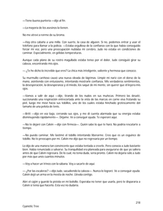 218
Cyanotic Tree
—Tiene buena puntería —dije al fin.
—La mayoría de los asesinos la tienen.
No me atreví a reírme de su broma.
—Hay otra cabaña a una milla. Con suerte, la casa de alguien. Si no, podemos entrar y usar el
teléfono para llamar a la policía. —Estaba orgullosa de la confianza con la que había conseguido
forzar mi voz, pero una preocupación nublaba mi cerebro, Jude no estaba en condiciones de
caminar. Especialmente, en gélidas temperaturas.
Aunque cada plano de su rostro magullado estaba tenso por el dolor, Jude consiguió girar su
cabeza, encontrando mis ojos.
— ¿Te he dicho lo increíble que eres? La chica más inteligente, valiente y hermosa que conozco.
Su murmullo cariñoso causó una nueva oleada de lágrimas. Limpié mi nariz con el dorso de la
mano, asintiendo con entusiasmo, intentando mostrarle confianza. Mis verdaderos sentimientos,
la desesperación, la desesperanza y el miedo, los saqué de mi mente, sin querer que él leyera mis
ojos.
—Vamos a salir de aquí —dije, tirando de los nudos en sus muñecas. Primero las desaté,
succionando una respiración entrecortada ante la vista de las marcas en carne viva frotando su
piel, luego me moví hacía sus tobillos, uno de los cuales estaba hinchado grotescamente del
tamaño de una pelota de tenis.
—Britt —dijo en voz baja, cerrando sus ojos, y me di cuenta alarmada que su energía estaba
disminuyendo rápidamente—. Déjame. Ve a conseguir ayuda. Te esperaré aquí.
—No te dejaré con Calvin —dije con firmeza—. Quién sabe lo que te hará. No podría rescatarte a
tiempo.
—No puedo caminar. Me lastimé el tobillo intentando liberarme. Creo que es un esguince de
tobillo. No te preocupes por mí. Calvin me dijo que no regresaría por un tiempo.
Lo dijo de una manera tan convincente que estaba tentada a creerle. Pero conocía a Jude bastante
bien. Había renunciado a salvarse. Su tranquilidad era planeada para asegurarse de que yo saliera
antes de que Calvin regresara. De lo cual, no tenía duda, sería pronto. Calvin no dejaría solo a Jude
por más que unos cuantos minutos.
—Voy a hacer un trineo con la sábana. Voy a sacarte de aquí.
— ¿Por las escaleras? —dijo Jude, sacudiendo la cabeza—. Nunca lo lograré. Ve a conseguir ayuda.
Calvin dejó un arma en la mesita de noche. Llévala contigo.
Abrí el cajón y guardé la pistola en mi bolsillo. Esperaba no tener que usarla, pero le dispararía a
Calvin si tenía que hacerlo. Esta vez no dudaría.
 