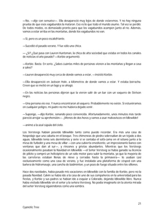 21
Cyanotic Tree
—No, —dije con sensatez—. Ella desapareció muy lejos de donde estaremos. Y no hay ninguna
prueba de que esos vagabundos la mataran. Eso es lo que todo el mundo asume. Tal vez se perdió.
De todos modos, es demasiado pronto para que los vagabundos acampen junto al río. Además,
vamos a estar arriba en las montañas, donde los vagabundos no van.
—Sí, pero es un poco escalofriante.
—Sucedió el pasado verano. Y fue sólo una chica.
— ¿Sí? ¿Qué pasa con Lauren Huntsman, la chica de alta sociedad que estaba en todos los canales
de noticias el año pasado? —Korbie argumentó.
—Korbie. Basta. En serio. ¿Sabes cuántas miles de personas vienen a las montañas y llegan a casa
a salvo?
—Lauren desapareció muy cerca de donde vamos a estar, —insistió Korbie.
—Ella desapareció en Jackson Hole, a kilómetros de donde vamos a estar. Y estaba borracha.
Creen que se metió en un lago y se ahogó.
—En las noticias las personas dijeron que la vieron salir de un bar con un vaquero de Stetson
negro.
—Una persona vio eso. Y nunca encontraron al vaquero. Probablemente no existe. Si estuviéramos
en cualquier peligro, mi padre no me hubiera dejado venir.
—Supongo, —dijo Korbie, sonando poco convencida. Afortunadamente, unos minutos más tarde
pareció arrojar su aprehensión—. ¡Menos de dos horas y vamos a asar malvaviscos en Idlewilde!
—animó a la azul cúpula del cielo.
Los Versteegs habían poseído Idlewilde tanto como puedo recordar. Era más una casa de
hospedaje que una cabaña en el bosque. Tres chimeneas de piedra sobresalían de un tejado a dos
aguas. Idlewilde tenía seis dormitorios y siete si se contaba el sofá-cama en el sótano junto a la
mesa de futbolín y una mesa de villar —con una cubierta envolvente, un impresionante banco con
ventanas que dan al sur—, y rincones y grietas abundantes. Mientras que los Versteegs
ocasionalmente pasaban la Navidad en Idlewilde —el Señor Versteeg se había ganado su licencia
de piloto y compró un helicóptero de un solo motor para subir la montaña, ya que la mayoría de
las carreteras estaban llenas de nieve y cerradas hasta la primavera— lo usaban casi
exclusivamente como una casa de verano, y fue instalada una plataforma de césped con una
bañera de hidromasaje, una cancha de bádminton, y un pozo de fuego situado entre los sillones.
Hace dos navidades, había pasado mis vacaciones en Idlewilde con la familia de Korbie, pero no la
pasada Navidad. Calvin se había ido a la casa de uno de sus compañeros en la universidad para las
fiestas, y Korbie y sus padres se habían ido a esquiar a Colorado, dejando Idlewilde libre. Nunca
había visitado Idlewilde sin el señor y la señora Versteeg. No podía imaginarlo sin la atenta mirada
del señor Versteeg siguiéndonos como una sombra.
 