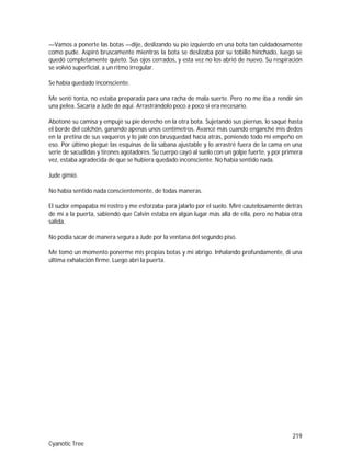 219
Cyanotic Tree
—Vamos a ponerte las botas —dije, deslizando su pie izquierdo en una bota tan cuidadosamente
como pude. Aspiró bruscamente mientras la bota se deslizaba por su tobillo hinchado, luego se
quedó completamente quieto. Sus ojos cerrados, y esta vez no los abrió de nuevo. Su respiración
se volvió superficial, a un ritmo irregular.
Se había quedado inconsciente.
Me sentí tonta, no estaba preparada para una racha de mala suerte. Pero no me iba a rendir sin
una pelea. Sacaría a Jude de aquí. Arrastrándolo poco a poco si era necesario.
Abotoné su camisa y empujé su pie derecho en la otra bota. Sujetando sus piernas, lo saqué hasta
el borde del colchón, ganando apenas unos centímetros. Avancé más cuando enganché mis dedos
en la pretina de sus vaqueros y lo jalé con brusquedad hacía atrás, poniendo todo mi empeño en
eso. Por último plegué las esquinas de la sabana ajustable y lo arrastré fuera de la cama en una
serie de sacudidas y tirones agotadores. Su cuerpo cayó al suelo con un golpe fuerte, y por primera
vez, estaba agradecida de que se hubiera quedado inconsciente. No había sentido nada.
Jude gimió.
No había sentido nada conscientemente, de todas maneras.
El sudor empapaba mi rostro y me esforzaba para jalarlo por el suelo. Miré cautelosamente detrás
de mí a la puerta, sabiendo que Calvin estaba en algún lugar más allá de ella, pero no había otra
salida.
No podía sacar de manera segura a Jude por la ventana del segundo piso.
Me tomó un momento ponerme mis propias botas y mi abrigo. Inhalando profundamente, di una
última exhalación firme. Luego abrí la puerta.
 