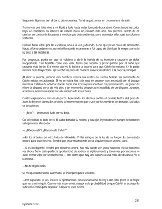 221
Cyanotic Tree
Saqué mis lágrimas con el dorso de mis manos. Tendría que pensar en otra manera de salir.
Y entonces una idea vino a mí. Rodé a Jude hasta estar tumbado boca abajo. Conectando los codos
bajo sus hombros, lo arrastré de cabeza hacia un escalón más alto. Sus piernas, detrás de él,
caerían en contra de los pasos a medida que descendíamos, pero era mejor ellas que su columna
vertebral.
Caminé hacia atrás por las escaleras, una a la vez, jadeando. Tenía que pesar cerca de doscientas
libras. Afortunadamente, como lo llevaba de esta manera fui capaz de distribuir la mayor parte de
su peso a las escaleras.
Por desgracia, podía ser que se volviese a abrir la herida de su hombro y causarle un dolor
insoportable. Tan horrible como eso sería, tenía que sacarlo, y preocuparme por el daño que
causaría más tarde. Era mejor que yo lo hiriera a dejarlo para que Calvin lo matase. En la parte
inferior de la trayectoria, aproveché los pisos de madera suaves y lo deslicé a la puerta principal.
Al abrir la puerta, encorvé mis hombros contra los azotes del viento helado. La camioneta de
Calvin estaba estacionada. Él no se había ido. Mis ojos se posaron con ansiedad por el bosque
mientras trataba de adivinar dónde había ido. Como para acentuar mi pensamiento, un géiser de
nieve se disparó cerca de mis pies, y un momento después oí el estallido de un disparo. Jurando,
arrastré a Jude más rápido hacia la cubierta de los árboles.
Cuatro explosiones más de disparos. Apretando los dientes contra el pesado lastre del peso de
Jude, lo levanté contra los árboles. Al momento en que crucé por las sombras del bosque, las balas
se detuvieron.
— ¿Britt? —pronunció Jude en voz baja.
Caí de rodillas al lado de él. El sudor bañaba su rostro, y sus ojos inyectados en sangre se lanzaron
salvajemente alrededor.
— ¿Dónde está? ¿Dónde está Calvin?
—En los árboles del otro lado de Idlewilde. Vi las ráfagas de la luz de su fuego. Es demasiado
oscuro para que nos vea. Tendrá que estar mucho más cerca si quiere hacer un tiro claro.
—Si es inteligente, vendrá por nosotros ahora. No nos puede ver, pero nosotros no lo podemos
ver ahora. Se le da la perfecta oportunidad de acercarse sigilosamente y tomarnos por sorpresa —
Jude pensó solo por un momento—. Has dicho que hay una cabaña a una milla de distancia. Ve a
la misma…
—No te dejaré solo.
Se me quedó mirando. Alarmado, se incorporó para sentarse.
—Por supuesto te vas. Esta es tu oportunidad. No es una buena, te voy a dar esto, pero es la mejor
que vas a conseguir. Cuanto más esperemos, mayor es la probabilidad de que Calvin se acerque lo
suficiente como para disparar, o llevarte lejos de mí.
 